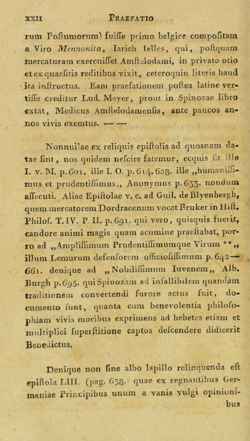 rum PoltumorunO fuifie primo belgice compolitam a Viro Mennonila, larich felles, qui, poftquam mercaturam exercuiffet Amitclodami, in privato otio etexquaelitis reditibus vixit, ceteroquin literis haud ' ita initructus. Eam praefationem poftea latine ver- tilTe creditur Lud. Meyer, prout in Spinozae libro extat, Medicus Amltelodamerdis, ante paucos an- nos vivis exemtus. -—' — \ V * 'M ,  * * NonnuPae ex reliquis epiltolis ad quosnam da- tae lint, nos quidem nefcire fatemur, ecquis fit illa I. v. M. p.Goi* ille I. O. p. 614.625. ille ,,humanLn- mus et prudentiiTimus,, Anonymus p. 655* nondum aflecuti. Aliae Epiltolae v. c4 ad Guil. deBlyenbergb, quem mercatorem Dordracenum vocat Bruker in Hilt, Philof. T. IV. P II. p. 691. qui vero, quisquis fuerit, candore animi magis quam acumine praeltabat, por- ro ad „AmpHiIimum Frudentiflimumque Virum „ illum Lemurum defenforem officiolillimum p, 661. denique ad „Nobiliilimuni Iuvenem,, Adb. Burgh p.695. quiSpinozam ad infallibilem quandam traditionem convertendi furore actus fuit, do- cumento funt, quanta cum benevolentia philofo- phiam vivis moribus exprimens ad hebetes etiam et multiplici fuperftitione captos defcendere didicerit Benedictus, Denique non fine albo lapillo relinquenda eft epiftoia UII. (pag. 636-' quae ex regnantibus Ger- maniae Principibus unum a vanis vulgi opinioni- bus