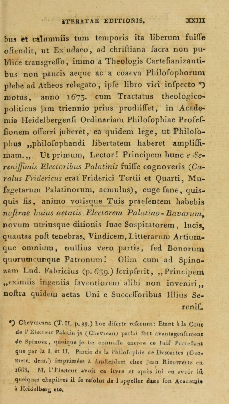 bus et calumniis tum temporis ita liberum fuiffe oftendit, ut Ex udaeo, ad chriftiana facra non pu- blice transgreffo, immo a Theologis Cartefianizanti- bus non paucis aeque ac a coaeva Philofophorum plebe ad Atheos relegato, ipfe libro viri infpecto *) motus, anno 1675. cum Tractatus theologico- polidcus jam triennio prius prodiiffet, in Acade- mia Heidelbergenli Ordinariam Philofophiae Profef- lionem offerri juberet, ea quidem lege, ut Philofo- phus ,,philofophandi libertatem haberet amplilli- mam, „ Ut primum, Lector! Principem hunc e Se- renijjimis Electoribus Palatinis fuiffe cognoveris (Crz- rolus Fridericus erat Friderici Tertii et Quarti, Mu- fagetarum Palatinorum, aemulus), euge fane, quis- quis lis, animo votisque Tuis praefentem habebis noftrae huius aetatis Electorem Palatino - Bavarum, novum utriusque ditionis fuae Sospitatorem, lucis, quantas poft tenebras, Vindicem,l itterarum Artium- que omnium, nuUius vero partis, fed Bonorum quorumcurque Patronum! Olim cum ad Spino- sam Lud. Fabricius (p. 659.) fcripferit, ,,Principem „eximiis ingeniis faventiorem alibi non inveniri,, noffra quidem aetas Uni e Succedor ibus Illius Se- 1 reniL CbeVraeana (T. II. p. 99.) lmc difcrte referunt.: Etant ala Cotic de i1 Electeur Palatiii jo ^Ctevieau) paria i f'6rt avantagenfeipenC de Spinoza , qiioiquo je iie conti ulle eucrne ce Tuif ProteHant que par la I. et II. Paitie de la l’hilof&lt; pliie rie Descartes (GeO* nieir. dem.) iitiprimees i Atniierdattt cliea Jean Rieuwei tz en 1 _ f M* 1 Electem’ avoit ce livre et apres Jui cn uvoir lu quelq ies cbapitres il fe refolut do I appeller d*iia fon Academi» k lleiuelbei^ ete,