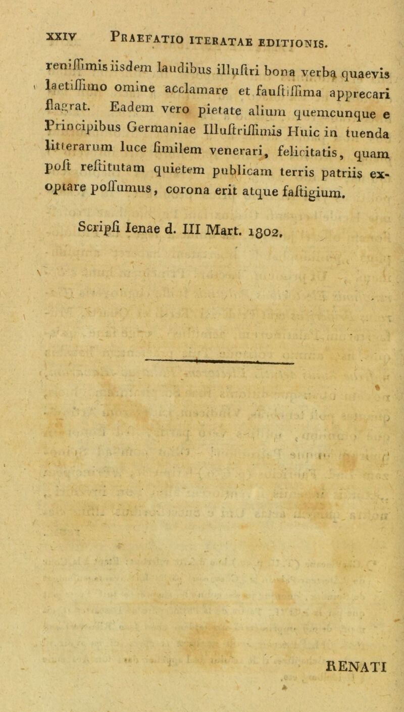 renillimis iisdem laudibus illufiri bona verba quaevis laetiffimo omine acclamare et fauft illima apprecari flagrat. Eadem vero pietate alium quemcunque e Principibus Germaniae Illultrillimis Huic in tuenda litterarum luce fimilem venerari, felicitatis, quam pult reltitutam quietem publicam terris patriis ex- optare poflumus, corona erit atque faftigium. ScriplI lenae d. III Mart. 1802. * 1 ■ 4 i I V - • ; RENATI