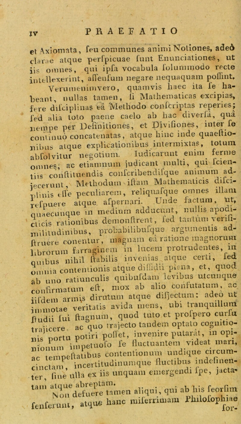 et Axiomata, feu communes animi Notiones, ade6 clarae atque perfpicuae lunt Enunciationes, ut jis omnes, qui ipfa vocabula foluminodo recte intellexerint, aflenfum negare nequaquam poflinU VtTumenimvero, quamvis liaec ita ie ha- beant, nullas tamen, ii Mathematicas excipias, fere diiciplmas ea Methodo confbriptas reperies; 1’ed alia toto paene caelo ab hac diveria, qua nem pe per Definitiones, et Divifiones, inter fe continuo concatenatas, atque hinc inde quaeftio- xiiims atque explicationibus intermixtas, totum abldlvitur negotium. Iudicaruut enim ferme omnes, ac etiamnum judicant multi, qui icien- tiis cod ft i tuendis conlcribendifque animum ad- icerunt. Methodum iftam Mathematicis dilci- viinis tlle peculiarem, reliquafque omnes illam rtfpuere atque afpernari. Unde factum, ut, quaecunque in medium adducunt, nullis apodi- ctici- rationibus demonftrent, ied tantum venh- militudinibus, probabilibufque argumentis ad- ftruere conentur, magnam ea ratione magnorum librorum farraginem in lucem protrudentes, m nuibus nihil ftabilis invenias .atque certi, ied omnia contentionis atque diUidii piena, et, quocl ab uno ratiunculis quibuldam levibus utcunque confirmatum eft, mox ab alio Confutatum, ac i;[dem arm\s dirutum atque ddjectum. adeo ut immotae veritatis avida mens, ubi tranquillum fiudii lui ftagnum, quod tuto et proipero curiu licere ac quo trajecto tandem optato cogmtio- 11 is portu potiri pollet, invenire putarat, in opi- n o.inn impetuolo ie fluctuantem videat mari, ac empeftatibus contentionum undique cucum- cinctam, incertitudinumque fluctibus indefinen- ter, fine ulla ex iis unquam emergendi ipe, jacta- ta‘ tUdelf're tamen aliqui, qui ab his feorfim fenferunt, atque hanc miierrimam Philolophiae 1