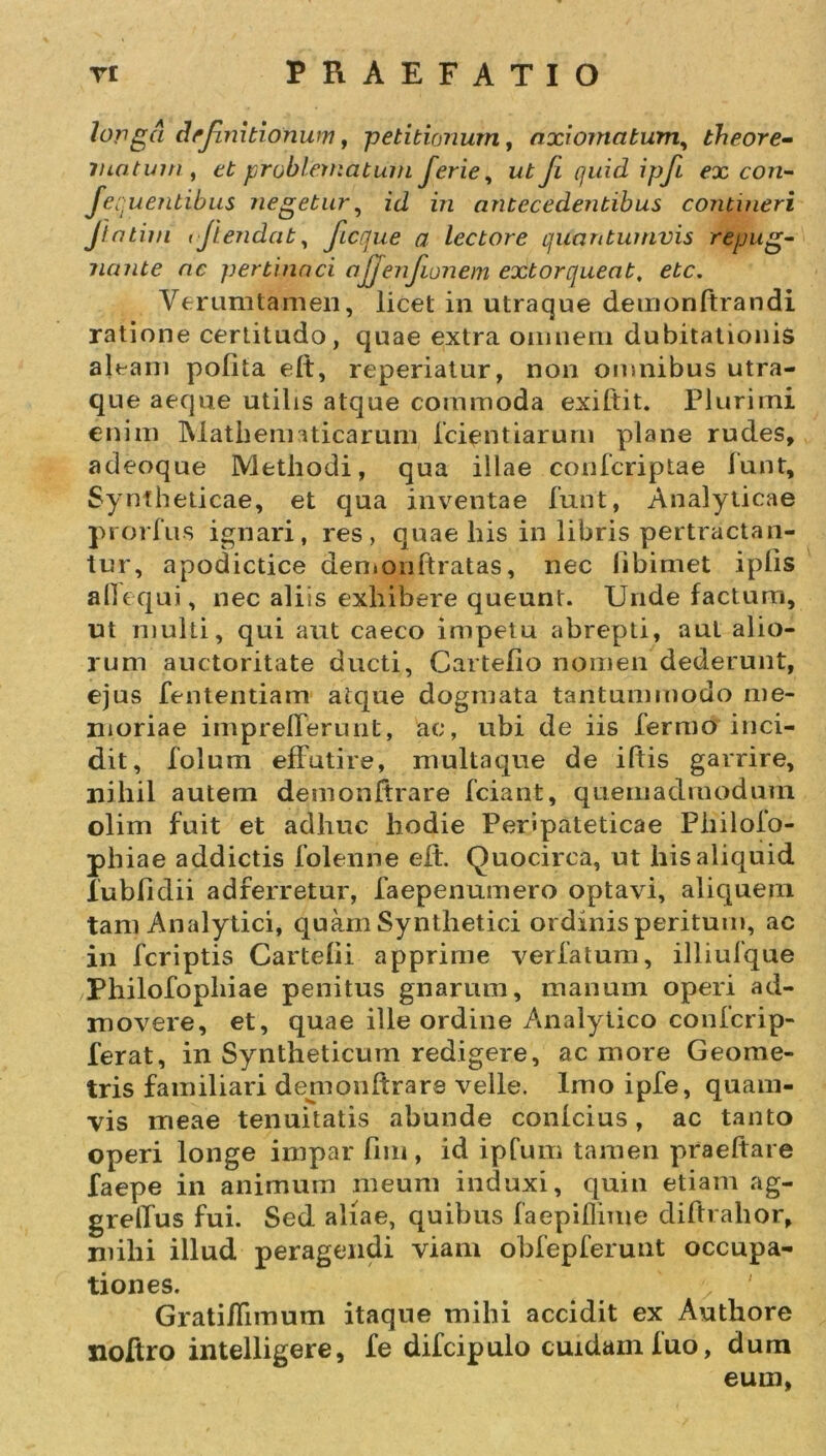 longa definitionum, petitionum, axiomatum, theore- matum, et problematum ferie, ut Ji quid ipfi ex con- jequenlibus negetur, id in antecedentibus contineri Jtntim (Jiendat, ficque a lectore quantumvis repug- nante ac pertinaci ajjenfumem extorqueat, ete. Verumtamen, licet in utraque demonltrandi ratione certitudo, quae extra omnem dubitationis aleam polita elt, reperiatur, non omnibus utra- que aeque utilis atque commoda exiftit. Plurimi enim Mathematicarum Icientiarurn plane rudes, adeoque Methodi, qua illae confcriptae iunt, Syntheticae, et qua inventae funt, Analyticae prorliis ignari, res, quae his in libris pertractan- tur, apodictice den.onftratas, nec libimet iplis alTequi, nec aliis exhibere queunt. Unde factum, ut multi, qui aut caeco impetu abrepti, aut alio- rum auctoritate ducti, Cartefio nomen dederunt, ejus fententiam atque dogmata tantummodo me- moriae impreflerunt, ac, ubi de iis Termo inci- dit, folum effutire, multaque de iftis garrire, nihil autem demonftrare fciant, quemadmodum olim fuit et adhuc hodie Peripateticae Philolo- phiae addictis folenne elt. Quocirca, ut his aliquid lubfidii adrerretur, faepenumero optavi, aliquem tam Analytici, quam Synthetici ordinis peritum, ac in feriptis Cartelii apprime verlatum, illiufque Philofopliiae penitus gnarum, manum operi ad- movere, et, quae ille ordine Analytico confcrip- ferat, in Syntheticum redigere, ac more Geome- tris familiari demoultrare velle. Imo ipfe, quam- vis meae tenuitatis abunde conicius, ac tanto operi longe impar fini, id ipfum tamen praeltare faepe in animum meum induxi, quin etiam ag- grelfus fui. Sed aliae, quibus faepiflime diftrahor, niihi illud peragendi viam obfepferunt occupa- tiones. &gt; Gratiffnnum itaque mihi accidit ex Authore noftro intelligere, Te difcipulo cuidam luo, dum eum,