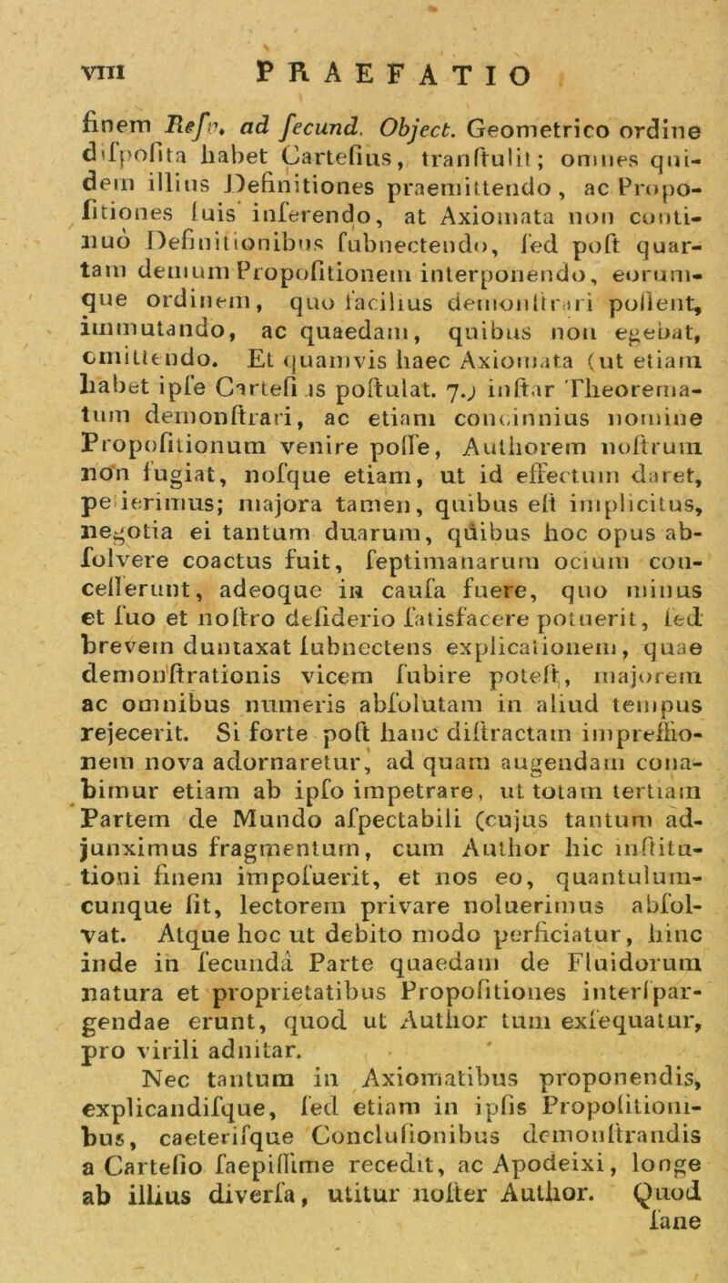 finem Refi\ ad fecund. Object. Geometrico ordine ddpofita liabet Cartefius, tranftulit; omnes qni- dern illius Definitiones praemittendo, ac Pro po- litiones fuis inferendo, at Axiomata non conti- nuo Definitionibus fubnectendo, fed poft quar- tam demum Propofitionem interponendo, eorum- que ordinem, quo facilius demoiiUrui pollent, immutando, ac quaedam, quibus non egebat, emittendo. Et quamvis haec Axiomata (ut etiam liabet ipfe Cartefi is poftulat. 7.; iuftar Theorema- tum demonftrari, ac etiam conci huius nomine Propofitionum venire poffe, Autliorem noftrum non fugiat, nofque etiam, ut id effertum daret, pe ierimus; majora tamen, quibus elt implicitus, negotia ei tantum duarum, quibus hoc opus ab- folvere coactus fuit, feptimanarum ocium con- cellerunt, adeoque in caufa fuere, quo minus et luo et noftro defiderio fatisfacere potuerit, fed brevem duntaxat lubnectens explicationem, quae demonftrationis vicem fubire poteft, majorem ac omnibus numeris abfolutam in aliud tempus rejecerit. Si forte poft hanc diftractam imprefiio- nem nova adornaretur, ad quam augendam cona- bimur etiam ab ipfo impetrare, ut totam tertiam Partern de Mundo afpectabiii (cujus tantum ad- junximus fragmentum, cum Author hic i nili t ti- tioni finem impofuerit, et nos eo, quantulum- cunque fit, lectorem privare noluerimus abfol- vat. Atque hoc ut debito modo perficiatur, hinc inde in fecunda Parte quaedam de Fluidorum natura et proprietatibus Propofitioues interfpar- gendae erunt, quod ut Author tum exfequatur, pro virili adnitar. Nec tantum in Axiomatibus proponendis, cxplicandifque, fed etiam in ipfis Propofitiom- bus, caeterifque Conclufionibus demon itrandis a Cartefio faepiflime recedit, acApodeixi, longe ab illius diverfa, utitur nofter Author. Quod fane