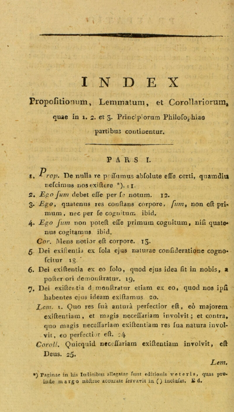 t , • .v ■ v r •• r Propofitionum, Lemmatum, et Corollariorum* quae in i. 2. et 5. Principiorum Philofophiao I &gt; . '• '  : 1 partibus continentur. PARS I. t. Prop. De nulla re p iTumus abfolute effe certi, quamdiu nefcimus nosexiftere *). 11. 2* Ego Jum debet eiTe per fe notum. 12. 3. Ego, quatenus res conftans corpore, fum, non eft: pri« munn, nec per fe cognitum ibid. 4. Ego Jum non poteft elfe primum coguitum, nili quate» nue cogitamus ibid. Cor. Mens notior eft corpore. 13. 5 Dei exifientia ex fola ejus naturae confideratione cogno» fcitur tg. ‘ 6. Dei exiftentia ex eo folo, quod ejus idea fit in nobis, a pofter ori demonftratur. 19, h, Dei exiftei t»a demonftratur etiam ex eo, quod nos ipli habentes ejus ideam exiftamus co. Lcrn. t. Quo res fua antura perfectior eft, eo majorem exiftentiam, et magis n^ceffariam involvit; et contra, quo magis necellariam exiftentiam res fua natura invol- vit, eo perfectior eft. :4 Coroll. Quicquid ntceffariam exiftentiam involvit, eft Deus. 25« E em, •) rapinae in his Iudioibus allegatae funt editionis veteris, quas pro. itide margo noltrae accurate iervaric in () iucluras. £ d.