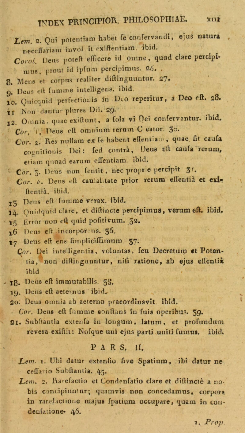 1VDEX PRINCIPIOR. PHILOSOPHIAE. Lcm. 2. Qui potentiam habet Te confervandi, ejus natura neceffariam invol it exiftentiam. ibid. Corol Deus poteft efficere id omne, quod clare percipi* mus, prout id ipfum percipimus. 26. . 8. Mens er corpus realitcr diftinguuntur. 27. 9. Deus eft fumme intelligens. ibid 10. Quicquid perfectionis in D^o reperitur, a Deo eft. 28. ir Non dantur plurea Dii. 29. j2. Omnia, quae exi fiunt, a fola vi Dei confervantur. ibid. Cor. 1. Deus eft omnium rerum C eator 3o. Cor. 2. Res nullam ex fe habent edentia , quae fit cavtfa cognitionis Dei: fed contra, Deus eft caufa rerum, etiam quoad earum eflentiam. ibid. Cor. 5. Deus non fentit, nec propr e percipit Cor. i'. Deus eft cauiaiitate prior rerum eilentia et exi» ftentia. ibid. 35 Dens eft fumme verax, ibid. 14. Quidquid clare, et diftincte percipimus, verum eft. ibid. 15 Error non eft quid pofitivum. 52. 16 Deus eft incorpor us. 56. Deus eft ens fnnpliciffimum 37. Cor. Dei intelligentia, voluntas, feu Decretum *t Poten* tia, non diftinguuntur, nifi ratione, ab ejus eilentia. ibid 18. Deus eft immutabilis. 58, 19. Deus eft aeternus ibid. 20. Deus omnia ab aeierno praeordinavit ibid. Cor. Deus eft fumme conftans in fuis operibus 39» 21. Snbftantia extenfa in longum, latum, et profundum revera exiftit: Nofque uni ejus parti uuiti fumus, ibid. \ • - PARS. II. Lcw. 1. Ubi datur extenfio five Spatium, ibi datur ne cedar io Subftantia. 4,5* Leni. 2. Ra^efactio et Condenfatio clare et diftincte a no- bis concipiuntur; quamvis non concedamus, corpora in rarefactione majus fpatium occupare, quam in con- denUtione* 46. 1, Prop