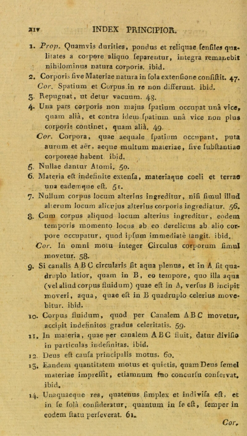 1. Prop. Quamvis durities, pondus et reliquae fenfiles qua- li! ates a corpore aliquo feparentur, integra remanebit nihilominus natura corporis, ibid. 2. Corporis five Materiae natura in fola extenGone conftftit, 47. Cor. Spatium et Corpus in re non differunt, ibid, 3. Repugnat, ut detur vacuum. 4g. 4. Una pars corporis non majus fpatium occupat una vice, quam alia, et contra idem fpatium una vice non plus corporis continet, quam ali£. 49. Cor. Corpora, quae aequale fpatium occupant, puta aurum et aer, aeque multum materiae, five fubftantiae corporeae habent ibid. 5. Nullae dantur Atomi, 50. 6. Materia eft indefinite extenfa, materiaque coeli et terra© una eadem que eft. 51* 7. Nullum corpus locum alterius ingreditur, nifi fimul illud aberum locum alicujus alterius corporis ingrediatur. 56. 8. Cum corpus aliquod locum alterius ingreditur, eodem temporis momento locus ab eo derelictus ab alio cor- pore occupatur, quod ipfum immediate tangit, ibid. Cor. In omni motu integer Circulus corporum ftmul movetur. 58. 9. Si canalis AJBC circularis Gt aqua plenus, et in A Gt qua- druplo latior, quam in B, eo tempore, quo illa aqua (vel aliud corpus fluidum) quae eft in A, verfus B incipit moveri, aqua, quae eft in B quadruplo celerius move- bitur. ibid. 10. Corpus fluidum, quod per Canalem ABC movetur, accipit indefinitos gradus celeritatis. 59. 11. In materia, quae per canalem ABC fluit, datur diviGo in particulas indefinitas, ibid. 12 Deus eft caufa principalis motus. 60. 15, Eandem quantitatem motus et quietis, quam Deus femel materiae imprcffit, etiamnum ftto concurfu corifervat, ibid. 14. Unaquaeque res, quatenus Gmplex et indivifa eft, et in fe fola confideratur, quantum in feeft, fempcr in eodem ftatu perfeverat. 61. Cor.