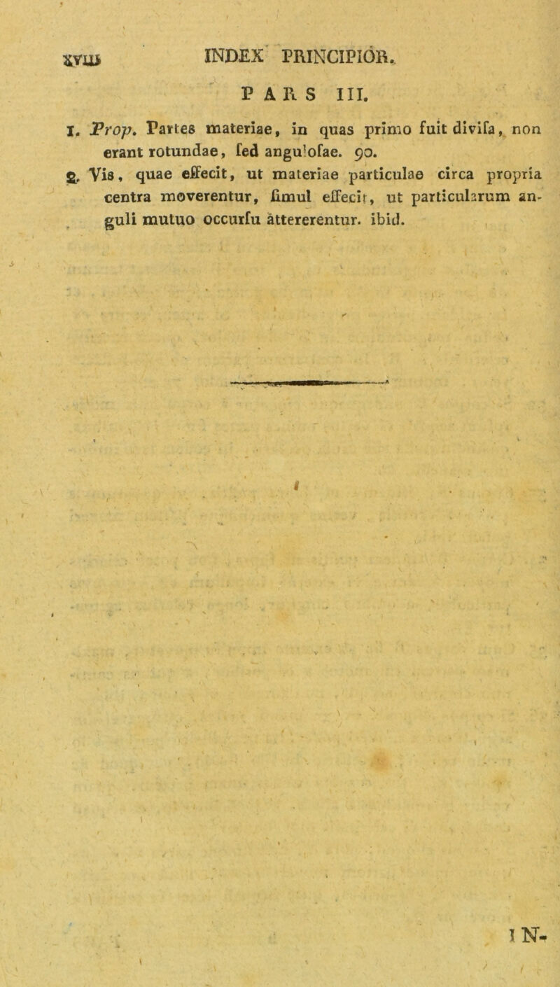 svu* PARS III. I. JProp. Partes materiae, in quas primo fuitdivifa, non erant rotundae, fed angu'ofae. 90. &amp; Vis, quae effecit, ut materiae particulae circa propria centra moverentur, limul effecit, ut particularum an- guli mutuo occurfu attererentur, ibid. # ) \ l \ \ . * 1 N-