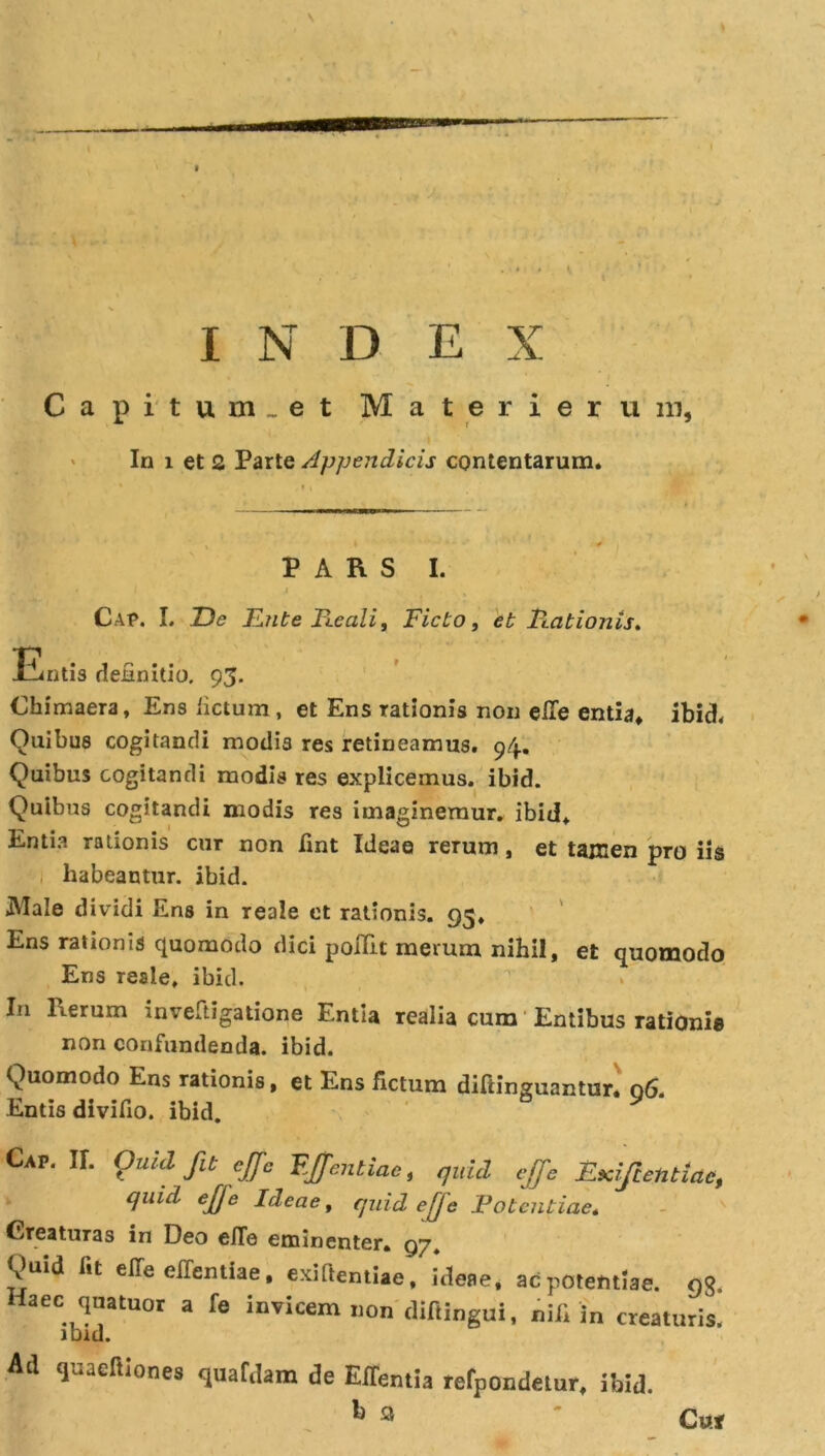 Ca pitum.et M a t e r i e r u m, In i et 2 Parte Appendicis contentarum. PARS I. • I i ■ % Cap. I. T)c E?ite Reali, Ficto, eb Rationis* Entis definitio. 93. Chimaera, Ens fictum, et Ens rationis non etfe entia, ibid. Quibus cogitandi modis res retineamus. 94., Quibus cogitandi modis res explicemus, ibid. Quibus cogitandi modis res imaginemur, ibid. Entia rationis cur non fint Ideae rerum, et tamen pro iis habeantur, ibid. IVIale dividi Ens in reale et rationis. 95. Ens rationis quomodo dici poifit merum nihil, et quomodo Ens reale, ibid. I11 lierum inveftigatione Entia realia cum Entibus rationis non confundenda, ibid. Quomodo Ens rationis, et Ens fictum diftinguantur. 06. Entis divifio. ibid. Cap. U. Ouul fit cjjc FJjcntiac, quid ejfe Exiftentiac, quid ej]e Ideae, quid ee Fota itiae. Creaturas in Deo elTe eminenter. 97. Vuid fit effe effentiae. exiftentiae, ideae, ac potentiae, og. Haec qnatuor a fe invicem non diftingui, nifi i„ creaturis, ibid. Ad quaeiliones quatdam de Effentia refpondetur, ibid. h a ' Cur