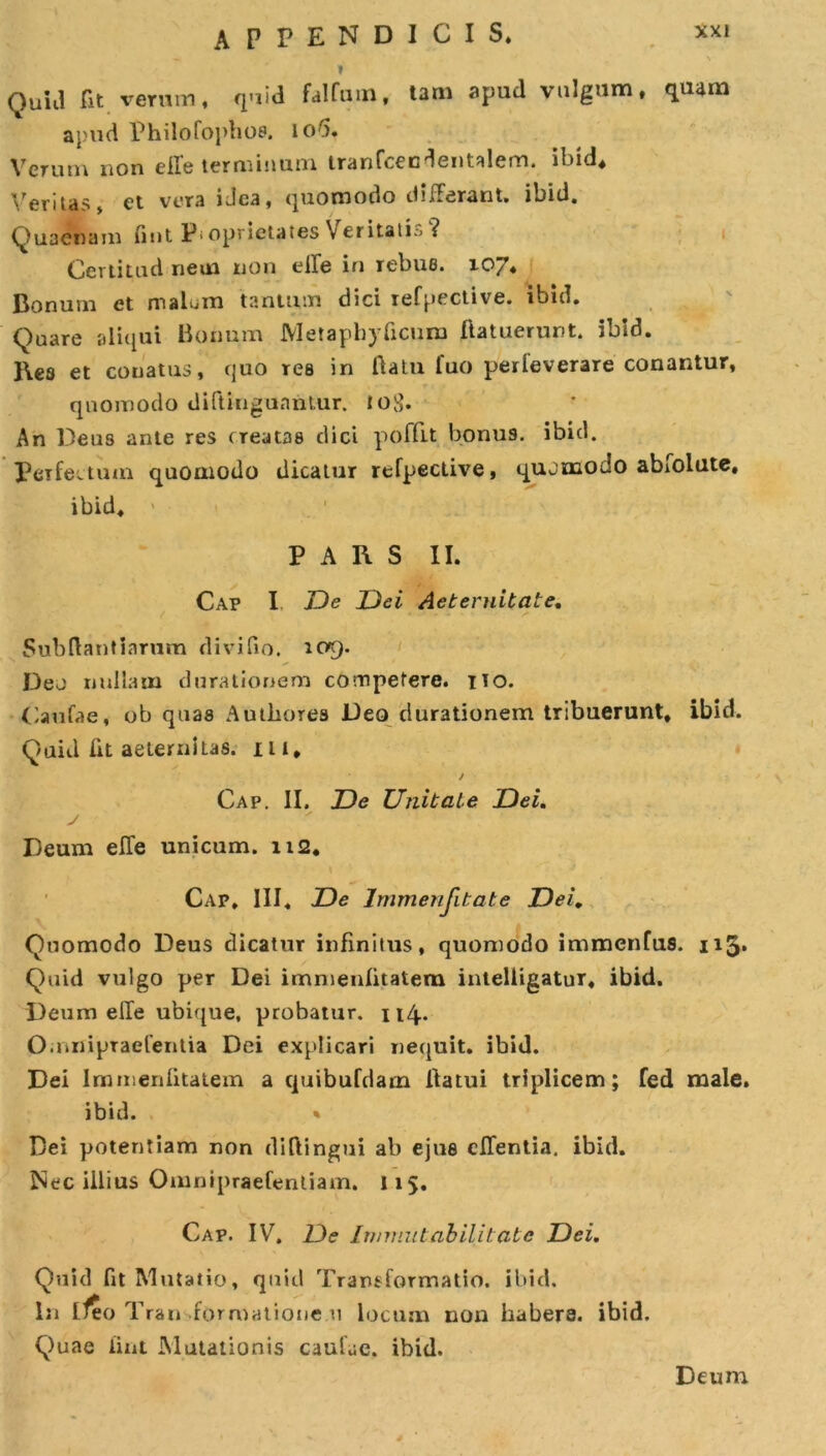 APPENDICIS. » QuiJ fit verum, quid falfuin, tam apud valgum, quam apud Philofopboe. lori. Verum non elfe terminum tranfcecdentalem. ibid. Veritas» et vera iJca, quomodo differant, ibid. Quaenam (iut Pioprietates Veritatis ? Certitud nem non eife in rebue. 107* Bonum et malum tantum dici refpective. ibid. Quare aliqui Bonum JVIetapbyficum liatuerunt. ibid. l\es et conatus, quo res in flatu luo perleverare conantur, quomodo diftinguantur. tobb An Deus ante res creatas dici poffu bonus, ibid. Perfectum quomodo dicatur refpective, quomodo abfolute, ibid. PARS II. Cap I De Dei Aeternitate. Subftantiarum divifio. 109. Deo nullam durationem competere. 110. Caufae, ob quas Autbores Deo durationem tribuerunt, ibid. Quid iit aeternitas. iu. Cap. II. De Unitate Dei. Deum effe unicum. 112. Cap, III, De Immenfitate Dei. Quomodo Deus dicatur infinitus, quomodo immenfus. 113» Quid vulgo per Dei immenlitatem intelligatur, ibid. Deum effe ubique, probatur. 114.. O.nnipTaefentia Dei explicari nequit, ibid. Dei Immenlitatem a quibufdam llatui triplicem; fed male, ibid. Dei potentiam non diftingui ab ejus eJTentia. ibid. Nec illius Omnipraefenliam. 115. Cap. IV. De Immutabilitatc Dei. Quid fit Mutatio, quid Transformatio, ibid. In ifeo T ran formatione 11 locum non habera. ibid. Quae lint Mutationis caufuc. ibid. Deum 4