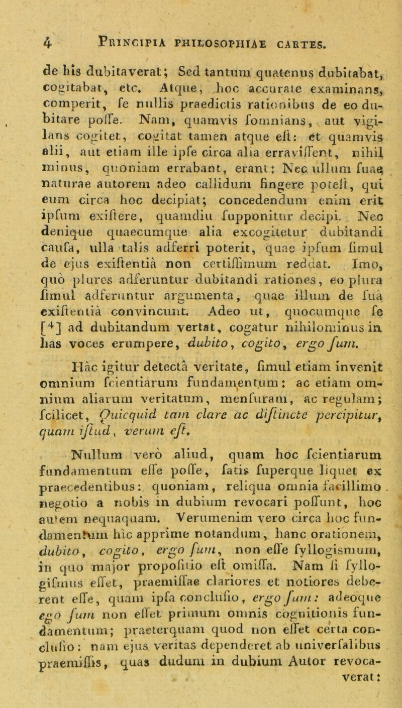 de Ius dubitaverat; Sed tantum quatenus dubitabat, cogitabat, etc* Atque, hoc accurate examinans, cornperit, fe nullis praedictis rationibus de eo du- bitare polle. Nam, quamvis fornnians, aut vigi- lans cogitet, cogitat tamen atque efl: et quamvis filii, aut etiam ille ipfe circa alia erravilfent, nihil minus, quoniam errabant, erant: Nec ullum fuaq naturae autorem ndeo callidum fingere poteit, qui eum circa hoc decipiat; concedendum enim erit ipfum exiftere, quamdiu fupponitur decipi. Nec denique quaecumque alia excogitetur dubitandi caufa, ulla talis adferri poterit, quae ipfum lirnul de ejus exiftentia. non certiiTnnum reddat. Imo, quo plures arlferuntur dubitandi rationes, eo plura limul adferuntur argumenta, quae illum de fua exiftentia convincunt. Adeo ut, quocumque fe [4] ad dubitandum vertat, cogatur nihilominus in. lias voces erumpere, dubito, cogito, ergo fum. Ilac igitur detecta veritate, fimul etiam invenit omnium fcientiarum fundamentum: ac etiam om- nium aliarum veritatum, men furam, ac regulam; fcilicet, Ouicquid tam clare ac diftincte percipitur, quam iftud, verum eft♦ Nullum vero aliud, quam hoc fcientiarum fundamentum elfe polle, fatis fuperque liquet ex praecedentibus: quoniam, reliqua omnia facillimo . negotio a nobis in dubium revocari poffunt, hoc autem nequaquam. Verumenim vero circa hoc fun- damentum hic apprime notandum, hanc orationem, dubito, cogito, ergo fum, non eOe fyllogismum, in quo major propolluo eft omilfa. Nam ii fyllo- gifuius elfet, praemiifae clariores et notiores debe- rent elfe, quam ipfa conclufio, ergo fum: adeoque ego fum non elfet primum omnis cognitionis fun- damentum; praeterquam quod non elfet certa con- cludo: nam ejus veritas dependeret ab univerfalibus praemiflis, quas dudum in dubium Autor revoca- verat :