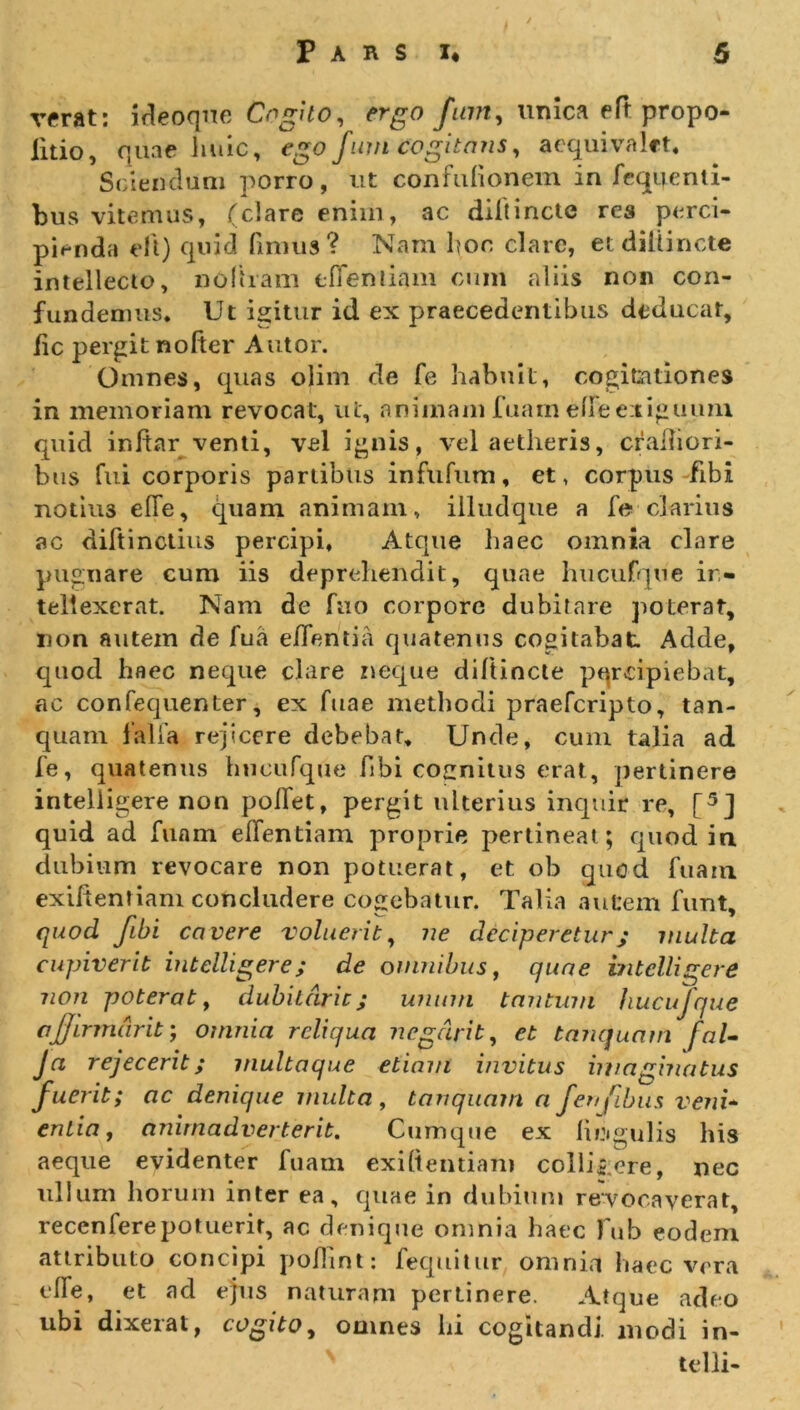 verat: ideoque Cogito, ergo fum, unica eft propo- litio, quae huic, ego fum cogitans, aequivalct. Sciendum porro, ut confuhanem in fequeriti- bus vitemus, (dare enim, ac diltincte res perci- pienda eft) quid limus ? Nam hoc clare, et diltincte intellecto, no liram eflenliam cum aliis non con- fundemus. Ut igitur id ex praecedentibus deducat, fic pergit nolter Autor. Omnes, quas olim de fe habuit, cogitationes in memoriam revocat, ut, animam fuam elle exiguum quid inftar venti, vel ignis, vel aetheris, cralbori- bus fui corporis partibus infufum, et, corpus fibi notiu3 effe, quam animam, illudque a fe clarius ac diftinctius percipi. Atque haec omnia clare pugnare cum iis deprehendit, quae hucufqtie in- tellexerat. Nam de fuo corpore dubitare poterat, non autem de fua effeti tia quatenus cogitabat Adde, quod haec neque clare neque diftincte percipiebat, ac confequenter, ex Tuae methodi praefcripto, tan- quam falla rejicere debebat. Unde, cum talia ad fe, quatenus hucufque fibi cocnitus erat, pertinere intelligere non polfet, pergit ulterius inquir re, [5J quid ad funm eflentiam proprie pertineat; quod in dubium revocare non potuerat, et ob quod fuam exiftentiam concludere cogebatur. Talia autem funt. quod Jibi cavere voluerit, ne deciperetur; multa cupiverit intelligere; de omnibus, quae intelligere non poterat, dubii ar it; unum tantum hucufque affirmavit; omnia reliqua negdrit, et tanquarn fal- Ja rejecerit; multaque etiam invitus imaginatus fuerit; ac denique multa, tanquarn a fenfibus veni- entia, animadverterit. Cumque ex liijigulis his aeque evidenter fuam exiftentiam collibere, nec ullum horum inter ea, quae in dubium revocaverat, recenferepotuerit, ac denique omnia haec fub eodem attributo concipi poftint: fequitur omnia haec vera elfe, et ad ejus naturam pertinere. Atque adeo ubi dixerat, cogito, omnes hi cogitandi, modi in- telli-