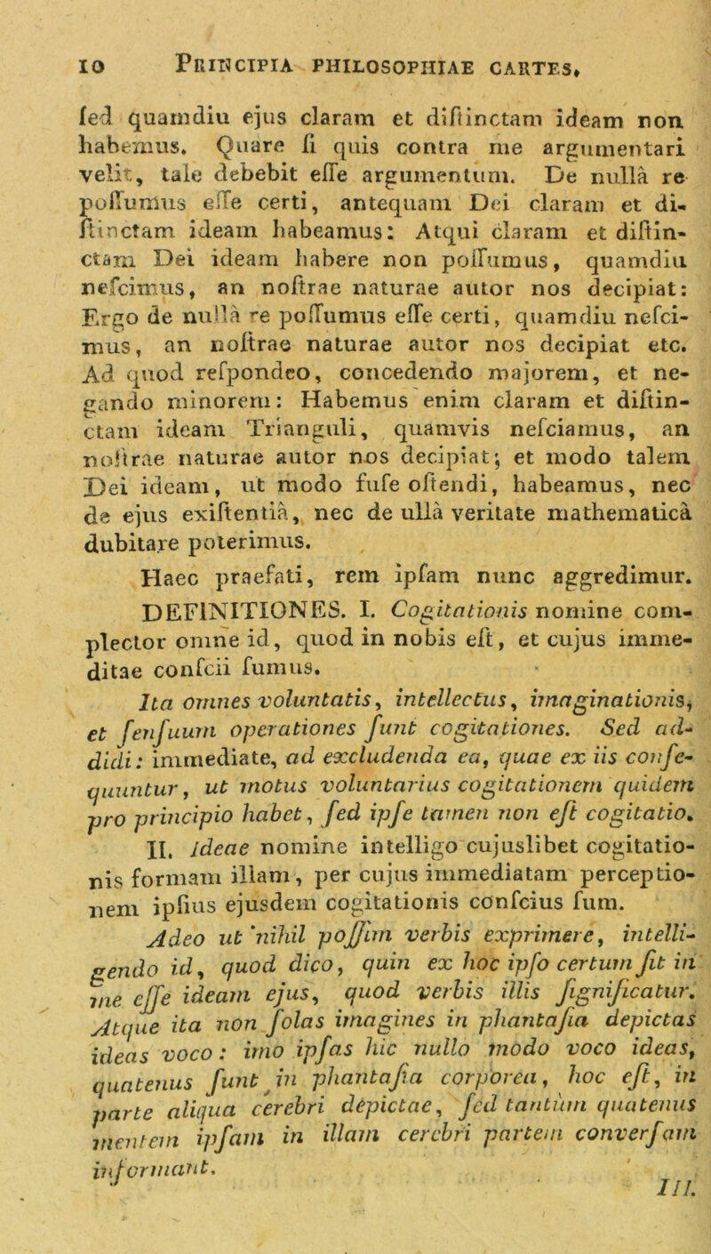 fed quam diu ejus claram et diftinctam ideam ron habemus. Quare ii quis contra me argumentari velit, tale debebit efie argumentum. De nulla re po dumus ede certi, antequam Dei claram et di- itincfam ideam habeamus: Atqui claram et didin- ctam Dei ideam habere non poliamus, quamdiu nefcimus, an noftrae naturae autor nos decipiat: Ergo de nulla re podumus ede certi, quamdiu nefci- mus, an noltrae naturae autor nos decipiat etc. Ad quod refpondeo, concedendo majorem, et ne- gando minoreru: Habemus enim claram et diftin- ctam ideam Trianguli, quamvis nefciamus, an noltrae naturae autor nos decipiat; et modo talem Dei ideam, ut modo fufe offendi, habeamus, nec de ejus exiftentia, nec de ulla veritate mathematica dubitare poterimus. Haec praefati, rem ipfam nunc aggredimur. DEFINITIONES. I. Cogitationis nomine com- plector omne id, quod in nobis eft, et cujus imrne- ditae confeii fumus. Ita omnes voluntatis, intellectus, imaginationis, et fenfuum operationes funi cogitationes. Sed ad- didi: immediate, ad excludenda ea, quae ex iis confc- quuntur, ut motus voluntarius cogitationem quidem pro principio habet, fed ipfe tamen non eft cogitatio. II. ideae nomine intelligo cujuslibet cogitatio- nis formam illam, per cujus immediatam perceptio- nem ipfius ejusdem cogitationis confcius fum. Adeo ut ’nihil pofjim verbis exprimere, intelli- gendo id, quod dico, quin ex hoc ipfo certum fit in 1lie eJfe ideam ejus, quod verbis illis fignificatur, yitque ita non folas imagines in pliantafia depictas ideas voco: imo ipfas hic nullo modo voco ideas, quatenus funtjn pliantafia corporea, hoc eft, in parte aliqua cerebri depictae, fed tantum quatenus mentem ipfam in illam cerebri partem converfam informant, 1 J1 %