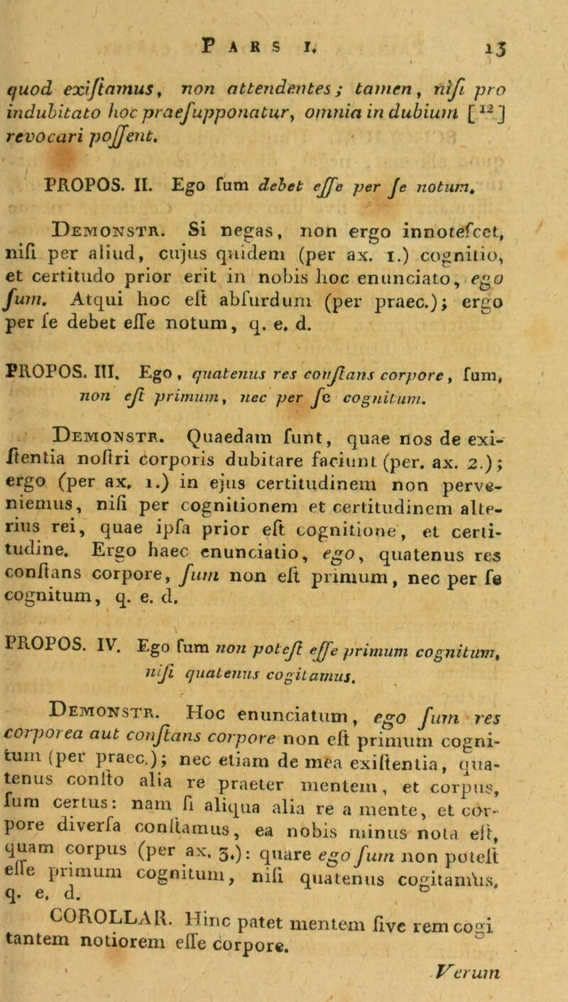 / quod exiftamus, rcon attendentes; tamen, rz//7 pro indubitato hoc praefupponatury omnia in dubium [I2j revocari pojjent, PROPOS. II. EgO fum debet ejje per Je noturnt Demonstr. Si negas, non ergo innotefcet, nifi per aliud, cujus quidem (per ax. 1.) cognitio, et certitudo prior erit in nobis hoc enunciato, ego fum. Atqui hoc eft abfurdum (per praec.); ergo per fe debet elTe notum, q. e, d. PROPOS. III. Ego, quatenus res conflans corpore , fum, non eft primum, nec per fc cognitum. Demonstr. Quaedam funt, quae nos de exi- ftentia nofiri corporis dubitare faciunt (per. ax. 2.); ergo (per ax. 1.) in ejus certitudinem non perve- niemus, nili per cognitionem et certitudinem alte- rius rei, quae ipfa prior eft cognitione, et certi- tudine. Ergo haec enunciatio, egoy quatenus res conftans corpore, fum non elt primum, nec per fe cognitum, q. e. d. \ ■ ; ' '■ ' '' PROPOS. IV. Ego fum non pol eft effe primum cognitum, nifi quatenus cogitamus. Demonstr. PIoc enunciatum, fum res coipoiea aut conflans corpore non eft primum cogni- tum (pei praec,); nec etiarn de mea exiltentia, qua- tenus conito alia re praeter mentem, et corpus, Ium certus: nam fi aliqua alia re a mente, et cor- pore diverfa conflamus, ea nobis minus nota eft, quam corpus (per ax. 5,): quare ego fum non potelt e e Phimum cognitum, nili quatenus cogitamhs, q» e, a. COPxOLLAR. IImc patet mentem live rem cogi tantem notiorem elle ciorpore. Verum