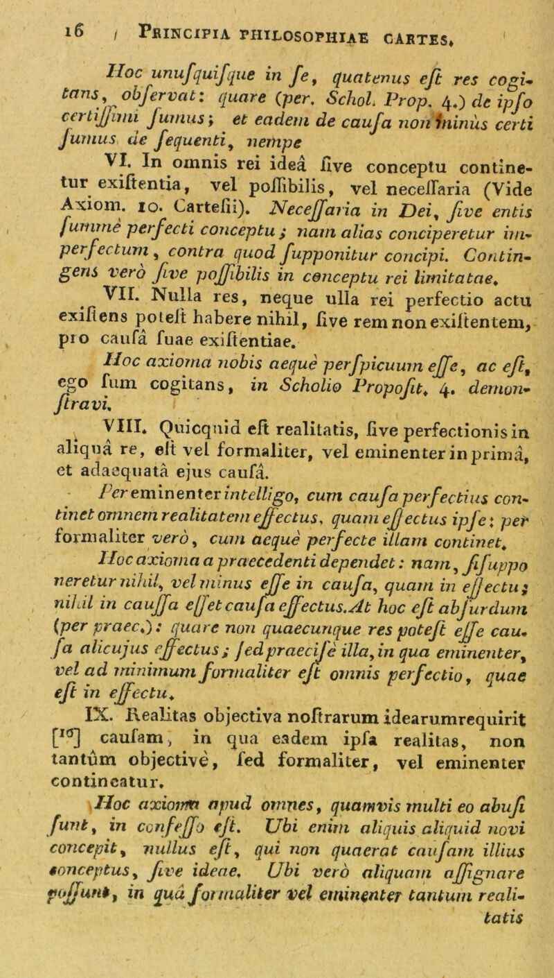 IIoc unufquijque in fe, quatenus eft res cogi- tans obfervat: quare (per, Schol. Prop. 4,) dc ipfo ct j tijjimi Junius; et eadem de caufa non fniniis certi Junius de fequenti, nempe VI. In omnis rei idea Uve conceptu contine- tur exifientia, vel pollibilis, vel necellaria (Vide Axioni. 10. Cartelii). NeceJJaria in Dei, five entis jumme perfecti conceptu ; nam alias conciperetur im- perfectum y contra quod fupponitur concipi. Contin- gens vero fve pojjibilis in conceptu rei limitatae, VII. Nulla res, neque ulla rei perfectio actu exiflens potelt habere nihil, live rem non exiltentem, pro caufa fuae exiflentiae. Hoc axioma nobis aeque perfpicuum ejfcy ac efif ego fiun cogitans, in Scholio Propofit♦ 4» demon- jiravi, VIII* Quicquid eft realitatis, live perfectionis in aliqua re, elt vel formaliter, vel eminenter in prima, et adaequata ejus caufa. ier eminenter intelligo, cum caufa perfectius con- tinet omnem realitatem effectus, quam effectus ipjet per formaliter verby cum aeque perfecte illam continet* IIoc axioma a praecedenti dependet: nam,fifuppo neretur nihil, vel minus rffe in. caufa, quam in ejjectu 2 nihil in caujfa efjet caufa effectus. At hoc eft abfur dum (per praeeas quare non quaecunque res patejt ejfe cau- fa alieujus effectus; Jedpraecije illa^in qua eminenter, vel ad minimum formaliter ejt omnis perfectio, quae eft in ejfectu„ IX. Realitas objectiva noftrarum idearumrequirit [I0] caufam, in qua eadem ipfa realitas, non tantum objectivd, fed formaliter, vel eminenter contineatur. \Hoc axioim apud omnes, quamvis multi eo abufi funi, in confejfo ejt. Ubi enim aliquis aliquid novi concepit, nullus eft, qui non quaerat caufam illius conceptusy five ideae. Ubi vero aliquam afjignare pojjuni, in qua formaliter vel eminenter tantum reali- tatis