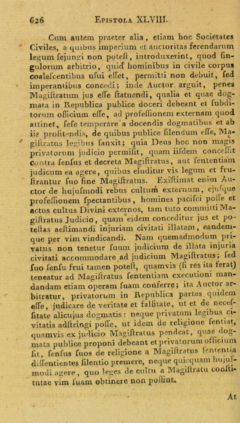 Cum autem praeter alia , etiam hoc Societates Civiles, a quibus imperium et auctoritas ferendarum legum fejungi non poteft, introduxerint, quod Un- gulorum arbitrio, quid hominibus in civile corpus coalefcentibus ufui edet, permitti non debuit, fed imperantibus concedi; inde Auctor arguit, penes Magiltratum jus ede Itatuendi, qualia et quae dog- mata in Republica publice doceri debeant et fubdi- torum officium ede, ad profeflionem externam quod attinet, fefe temperare a docendis dogmatibus et ab iis profitendis, de quibus publice filendum elfe, Ma- giftratus legibus fanxit; quia Deus hoc non magis privatorum judicio permilit, quam iifdem concedit Contra fenfus et decreta Magiftratns, aut fententiam judicum ea agere, quibus eluditur vis legum et fru- ftrantur fuo fme IVlagiitratus. Exi ft ini at enim Au- ctor de hujufmodi rebus cultum externum, ejufque profeifionem fpectantibus, homines pacifci poffe et actus cultus Divini externos, tam tuto committiMa- giftratus Judicio, quam eidem conceditur jus et po~ tebas aeftimandi injuriam civitati illatam , eandem- que per vim vindicandi. Nam quemadmodum pri- vatus non tenetur fuum judicium de illata injuria civitati accommodare ad judicium Magi (iratus; fed fuo fenfu frui tamen poteft, quamvis (fi res ita ferat) teneatur ad IVlagiitratus fententiam executioni man- dandam etiam operam fuam conferre; ita Auctor ar- bitratur, privatorum in Republica partes quidem ede, judicare de veritate et falhtate, ut et de necef- litate alicujus dogmatis: neque privatum legibus ci- vitatis adftringi pode, ut idem de religione fentiat, quamvis ex judicio Magiftralus pendeat, qi'ae mata publice proponi debeant et privatorum olficiuni fit, fenfus fuos de religione a Magiftratus lententia didentientes filentio premere, neque quirquam hujuf- modi agere, quo leges de cultu a Magiftratu coniti- tutae vim fuam obtinere non ppilint* At