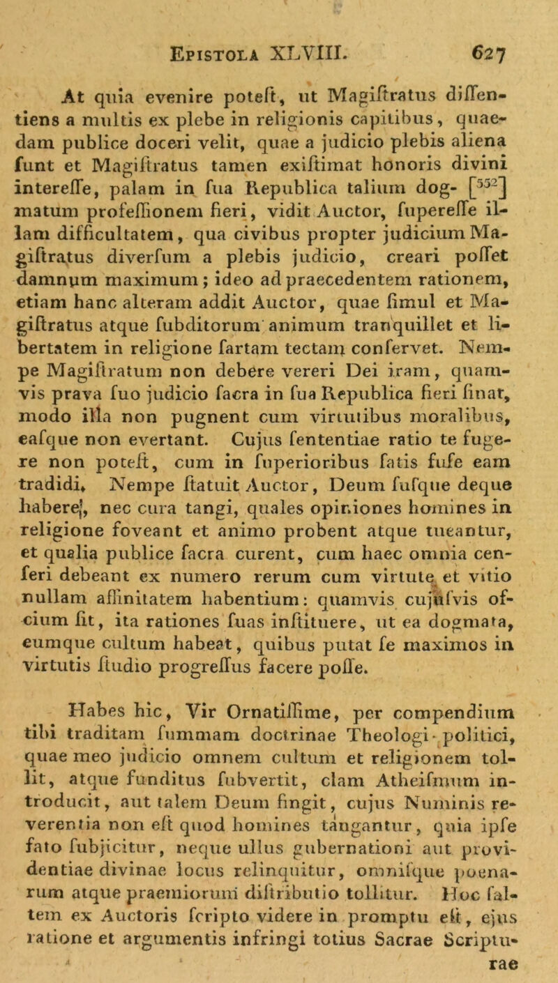 At quia evenire poteft, ut Magiftratus diffen- tiens a multis ex plebe in religionis capitibus, quae- dam publice doceri velit, quae a judicio plebis aliena funt et Magiftratus tamen exiftimat honoris divini interelTe, palam in fua Republica talium dog- L5j2J matum profeflionem fieri, vidit Auctor, fuperelTe il- lam difficultatem, qua civibus propter judicium Ma- giftratus diverfum a plebis judicio, creari pollet damnum maximum ; ideo ad praecedentem rationem, etiam hanc alteram addit Auctor, quae fimul et Ma- giftratus atque fubditorum animum tranquillet et li- bertatem in religione fartam tectam confervet. Nem- pe Magiftratum non debere vereri Dei iram, quam- vis prava fuo judicio facra in fua Republica fieri linat, modo illa non pugnent cum virtutibus moralibus, eafque non evertant. Cujus fententiae ratio te fuge- re non potelt, cum in fnperioribus fatis fufe eam tradidi. Nempe ftatuit Auctor, Deum fufque deque haberej, nec cura tangi, quales opiniones homines in religione foveant et animo probent atque tueantur, et qualia publice facra curent, cum haec omnia cen- feri debeant ex numero rerum cum virtute et vitio nullam affinitatem habentium: quamvis cujulvis of- cium fit, ita rationes fuas inftituere, ut ea dogmata, eumque cultum habeat, quibus putat fe maximos in virtutis fludio progreffus facere pofle. Habes hic, Vir OrnatiiTime, per compendium tibi traditam fummam doctrinae Theologi-politici, quae meo judicio omnem cultum et religionem tol- lit, atque funditus fubvertit, clam Atheifmum in- troducit, aut talem Deum fingit, cujus Numinis re- verentia non eft quod homines tangantur, quia ipfe fato fubjicitur, neque ullus gubernationi aut provi- dentiae divinae locus relinquitur, ommlque poena- rum atque praemiorum diltributio tollitur. Hoc fal- tem ex Auctoris fcripto videre in promptu eft, ejus ratione et argumentis infringi totius Sacrae Scriptu-