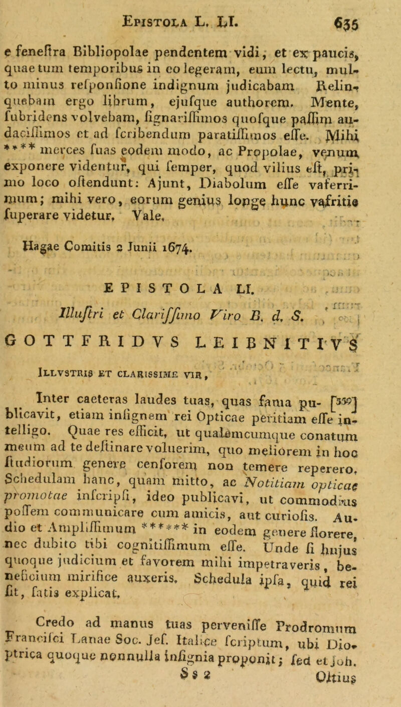 e fenefira Bibliopolae pendentem vidi, et ex paucis, quae tum temporibus in eo legeram, eum lectu, mul- to minus refponfione indignum judicabam Relin- quebam ergo librum, ejufque authorem. Monte, fubridens volvebam, lignariiKmos quofque paflim au- daciilimos et ad feribendum paratiilimos efle. JVlihi **** merces fu as eodem modo, ac Propolae, vqnum exponere videntur, qui femper, quod vilius eit, pri-j mo loco oftendunt: Ajunt, Diabolum efle vaferri- mum; mihi vero, eorum genius lopge hunc vafritia fuperare videtur, Vale, * ' ’ t. * • k . r \ \ Hagae Comitis 2 Junii 1674. r . ; EPISTOLA LI. &lt;1 . &lt;1 . .j lllujiri et Clariffuno Viro B. d, S. r r &lt; ’ • ■ » 1 ‘ * ’ • GOTTFRIDVS LEIBN1TIV $ Illvstris et clarissime vir, ' . . , V i _ Inter caeteras laudes tuas, quas fama pu- [550] blicavit, etiam inlignem rei Opticae peritiam e/Te in- telligo. Quae res efficit, ut qualemcumque conatum meum ad te deftinare voluerim, quo meliorem in hoc ftudiorum geneie cenlorem non temere reperero. Schedulam hanc, quam mitto, ac 'Notitiam opticae promotae infcripfi, ideo publicavi, ut cooiniodms poffem communicare cum amicis, aut curiofis. Au- dio et Ampliflimum ****** in eodem genere florere, nec dubito tibi cognitilTimum efTe. Unde fi bujus quoque judicium et favorem mihi impetraveris, be- neficium mirifice auxeris. Schedula ipfa, qUld rei Iit, fatis explicat, v Credo ad manus tuas pervenifle Prodromum Franci ici Lanae Soc. Jef. Italice fcriptum, ubi Dio* ptrica quoque nonnulla iniignia proponit; feci et joh. 2 Qitiug