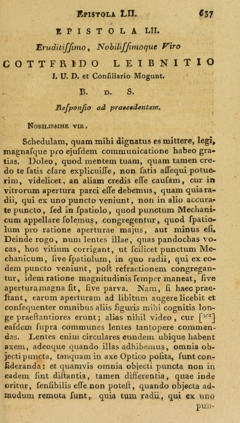 EPISTOLA LII. Eruditifjimo, NobiliJ'fimoque Viro COTTFRIDO LEIBNITIO J. U. D. et Confiliario Mogunt. B. D. S. Refponjio ad praecedentem, Nobilissime vir, * • ; , t ' ' f Schedulam, quam mihi dignatus es mittere, legi, maenafque pro ejufdem communicatione habeo gra- tias. Doleo, quod mentem tuam, quam tamen cre- do te fatis clare explicuifle, non fatis alfequi potue- rim, videlicet, an aliam credis effe caufam, cur in vitrorum apertura parci elfe debemus, quam quia ra- dii, qui ex uno puncto veniunt, non in alio accura* te puncto, fed in fpatiolo, quod punctum Mechani- cum appellare folemus, congregentur, quod fpatio* lum pro ratione aperturae majus, aut minus e fi* Deinde rogo, num lentes illae, quas pandochas vo- cas, hoc vitium corrigant, ut fcilicet punctum Me- chanicum, live fpadolum, in quo radii, qui ex eo- dem puncto veniunt, poft refractionem congregan- tur, idem ratione magnitudinis femper maneat, five apertura magna fit, Rve parva. Nam, R haec prae- ftant, earum aperturam ad libitum augere licebit et confequenter omnibus aliis figuris mihi cognitis lon- ge praefiantiores erunt; alias nihil video, cur eafdem fupra communes lentes tantopere commen- das. Lentes enim circulares eundem ubique habent axem, adeoque quando illas adhibemus, omnia ob- jecti puncta, tanquamin axe Optico pofita, funtcon- fideranda: et quamvis omnia objecti puncta non in eadem fint diltantia, tamen differentia, quae inde oritur, fenfibilis efle non poteft, quando objecta ad- modum remota funt, quia tum radii, qui ex uno pun-