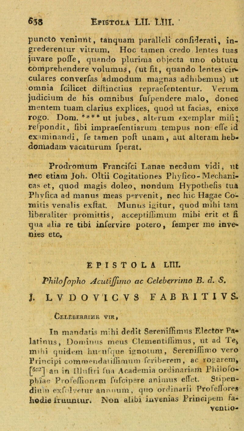 l puncto veniunt, tanquam paralleli cdnfiderati, In- grederemur vitrum. Hoc tamen credo lentes tuas juvare polle, quando plurima objecta uno obtutu comprehendere volumus, (ut fit, quando lentes cin» culares converfas admodum magnas adhibemus) ut omnia fcilicet diltinctius repraefententur. Verum judicium de his omnibus fufpendere malo, donec mentem tuam clarius explices, quod ut facias, enixe rogo. Dom. ****ut jubes, alterum exemplar mili* telpondit, libi impraefentiarum tempus non efle id examinandi, fe tamen poft unam, aut alteram heb- domadam vacaturum fperat. Prodromum Francifci Lanae necdum vidi, ut nec etiam Joh. Oltii Cogitationes Phylleo-Mechani- cas et, quod magis doleo, nondum Hypothefis tua Phviica ad manus meas pervenit, nec hic Hagae Co- mitis venalis exftat. Munus igitur, quod mihi tam liberaliter promittis, acceptiHimum mihi erit et fi qua alia re tibi infervire potero, femper me inve- nies ete* EPISTOLA Lm. Philofopho AcutiJJimo ac Celeberrimo B. d. S, t LVDOVICVS FABRI T 1 V S* Celeberrime vir, In mandatis mihi dedit Sereniffimns Flector Pa* latintis, Dominus meus Clementifhrnus, ut ad le* mdi» quidem hmnfque ignotum, Sereniflimo vero Principi commendatiilimum feriberem, ac rogarem, [6i2] au in III ultri ftia Academia ordinariam Philoso- phiae Pro Pellionem fufcipsre animus efTet. Stipen- dium exfolvetur annnum, quo ordinarii ProfelTores hodie iiuuiuur. Non alibi invenias Principem Fa* * venuo-