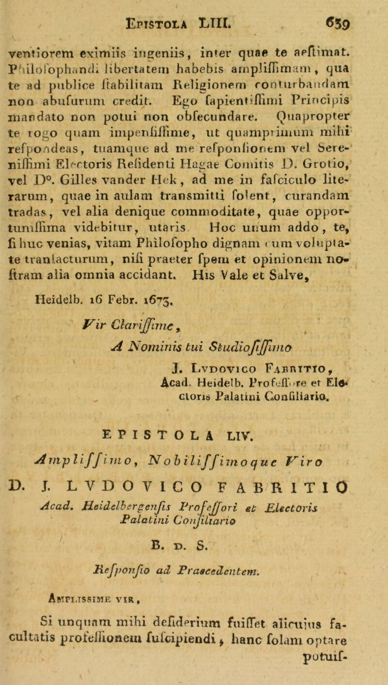 venfiorem eximiis ingeniis, inter quae te aeftimat» Philofophandi libertatem habebis ampliflimam, qua te ad publice ftabilitam Religionem conturbandam non abufuruni credit. Ego Capientiflimi Principis mandato non potui non obfecundare. Quapropter te togo quam impeniiifime, ut quamprimum mihi refpondeas, tuamque ad me refponlioritm vel Sere- nillimi Electoris Relidenti Hagae Comitis D. Grotio, vel D°. Gilles vander Hek, ad me in fafciculo lite- rarum, quae in aulam transmitti Colent, curandam tradas, vel alia denique commoditate, quae oppor- tumllima videbitur? utaris Hoc unum addo, te, fi huc venias, vitam Philofopho dignam ( um volupta- te tranlacturum, nili praeter Cpern et opinionem no ftrain alia omnia accidant. His Vale et Salve, Heidelb. 16 Febr. 16^5, Vir Clarijfnnc, A Nominis tui Skudiofiffimo J. Lvdovico Fabuttio, Acad Heidelb. Prob-ll^re et Eld* cioriti Palatini Gonliliario. EPISTOLA LIV. Ampli/fimo, N obiliffimo que Viro 1 D. J. LYDO VICO FABR1TI0 Acad. Heidelbergenfis IJrofcJJori et Electoris Palatini Conjiliario B. d. S. Hef))Onfio ad Praecedentem. Amplissime vir, Si unquam mihi defiderium fuiHet alicuius fa- cultatis proitdlionem fulcipiendi * hanc folam optare putuif-