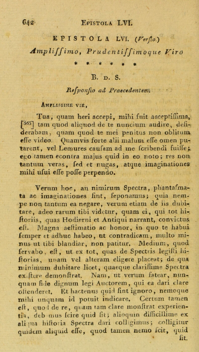 C42’ Epistola LVI. EPISTOLA LVI. (rer/io.) Ampliffimo, Prudentijfimoque ffiro * * * * * * B. d. S. Refpcnjio ad Praecedentem* Amplissime vir, Tua, quam heri accepi, mihi fuit asceptiflima, j*5&lt;55j tam quod aliquod de te nuncium audire, defi- derabam, quam quod te mei penitus non oblitum. elTe video Quamvis forte alii malum elle omen pu- tarent, vel Lemures caufam ad me fcribendi fuille;. ego tamen econtra majus quid in eo noto; res non tantum veras, fed et nugas, atque imaginationes mihi ufui efle polTe perpendo. , Verum hoc, an nimirum Spectra, phantasma- ta ac imaginationes iint, feponaruus; quia nem- pe nou tantum ea negare, verum etiam de iis dubi- tare, adeo rarum tibi videtur, quam ei, qui tot hi- Itoriis, quas Hodierni et Antiqui narrant, convictus eli. Magna aeftimatio ac honor, in quo te habui feniper tt adhuc habeo, ut contradicam, multo mi- nus ut libi blandiar, non patitur. Medium, quod fervabo , elt, ut ex tot, quas de Spectris legilti hi- fiorias, unam vel alteram eligere placeat; de qua minimum dubitare licet, quaeque clariflime Spectra exiture demon [trat. Nam, ut verum fatear, nun- quam fide dignum legi Auctorem, qui ea dari clare oitenderet. Et hactenus quid lint ignoro, nemoque nubi unquam id potuit indicare. Certum tamen elt, quo 1 de re, quam tam clare monftrat experien- tia, dtb mus Ici re quid fit; alioquin difficillime ex ali «na hiltoiia Spectra dari colhgirtius; colligitur quidtm aliquid elfe, quod tamen nemo fcit, quid ♦ iit.