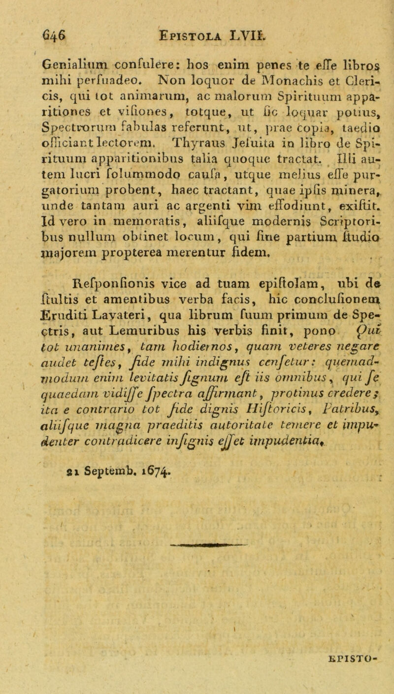 Genialium confulere: hos enim penes te eiTe libros mihi perfqadeo. Non loquor de Monachis et Cleri- cis, qui lot animarum, ac malorum Spirituum appa- ritiones et vifiones, totque, ut iic loquar potius. Spectrorum fabulas referunt, ut, prae copia, taedio officiant lectorem. Thyraus Jeiuita in libro de Spi- rituum apparitionibus talia quoque tractat. Illi au- tem lucri folumrnodo caufa, utque melius elfe pur- gatorium probent, haec tractant, quae ipGs minera,, unde tantam auri ac argenti vim effodiunt, exiftit. Id vero in memoratis, aliifque modernis Scriptori- bus nullum obtinet locum, qui fine partium ftudio majorem propterea merentur fidem, Refponfionis vice ad tuam epiftolam, ubi de ftultis et amentibus verba facis, hic conclulionem Eruditi Lavateri, qua librum fuum primum de Spe- ctris, aut Lemuribus his verbis finit, pono {Jut tot unanimes, tam hodiernos, quam veteres negare audet te/i es, fide mihi indignus cenfetur: quemad- modium enim levitatis fignum eft iis omnibus, qui fe quaedam vidi/fe fpectra affirmant, protinus credere/ ita e contrario tot ficlc dignis Hi/toricis, patribusy aliifque magna praeditis autoritate temere et impu* denter contradicere infignis ejjet impudentia» Si Septemb. 1674. / \