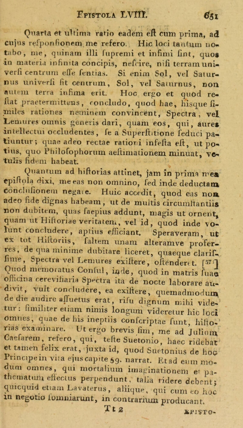 Quarta et ultima ratio eadem eft cum prima, ad cujus refponfionem me refero. Hic loci tantum no- tabo, me, quinam illi fupremi et infimi (int, quos in materia infinita concipis, nefrire, nili terram uni- verfi centrum effe fentias. Si enim Sol, vel Satur- nus univerii Iit centrum, Sol, vel Saturnus, non autem terra infima erit. Hoc ergo et quod re- Itat praetermittens, concludo, quod hae, his que li- # . s rati o t e s neminem convincent, Spectra, vel Lemures oinnis generis dari, quam eos, qui, aures intellectui occludentes, fe a Superftitione feduci pa- tiuntur; quae adeo rectae rationi infefta elt, ut po- tius, quo Fhilofophorum aeltimationem minuat, ve- tulis fidem habeat. Quantum ad hifiorias attinet, jam in prima mea epiftola dixi, tneeas non omnino, fed inde deductam concinllonem ne^ase. Huic accedit, quod eas noa adeo fide dignas habeam, ut de multis circuniltantiis non dubitem, quas faepius addunt, magis ut ornent* quam ut Hift oria e veritatem, vel id, quod inde vo- lunt concludere, aptius efficiant. Speraveram, ut ex tot Hiltoriis, faltem unam alteram ve profer- res, de qua minime dubitare liceret, quaeque claril*- lime, Spectra vel Lemures exiitere, oRenderft r57 Ouod memoratus Conful, i*de, quod in matris fuae ofhcina eereviiiaria Spectra ita de nocte laborare au- divit, vult concludere, ea exiitere, quemadmodum de die audire affuetus erat, rifu dignum mihi vide- tur: iimiliter etiam nimis longum videretur hic loci omnes, quae de his ineptiis conferiptae funt, hilio-' nas examinare. Ut ergo brevis fim, me ad Julium Caefarem refero, qui, teRe Suetonio, haec ridebat et tamen felix erat, juxta id, quod Suetonius de hoc Principem vita ejuscapite 59. narrat. Etad eum mo- mini omnes, qui mortalium imaginationem e- pi- th e matum effectus perpendunt, talia ridere debent; quicquid etiam Lavaterus, aliique, qui cum eo hoc xn negotio loamiarunt, in contrarium producant, 1 2 JfclUSTO-