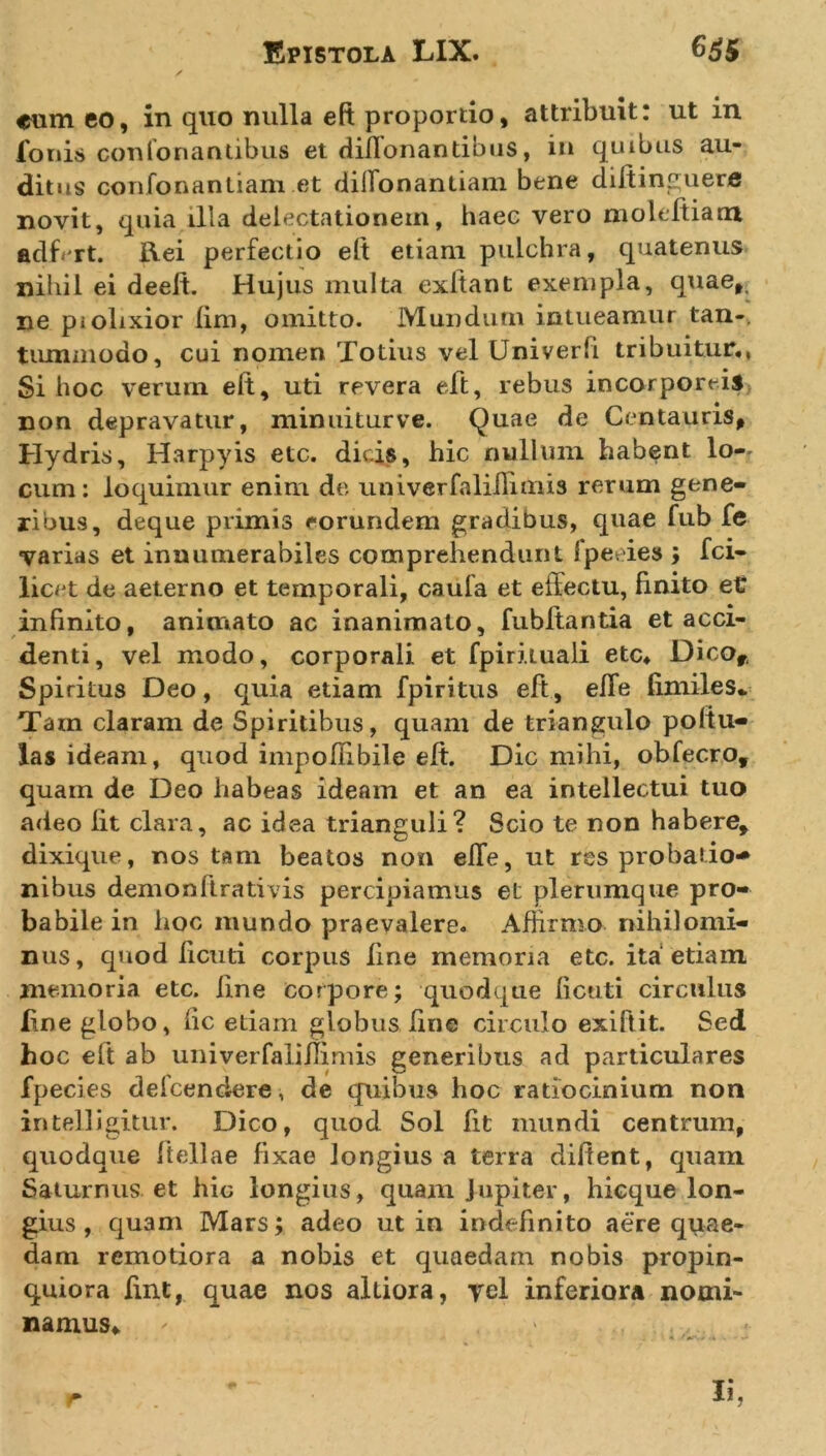 eum eo, in quo nulla eft proportio, attribuit: ut in fonis confortantibus et diffonantibus, iit quibus au- ditus confonantiam et diifonantiam bene diitinruere novit, quia illa delectationem, haec vero moleftiarrt adffrt. Rei perfectio eft etiam pulchra, quatenus nihil ei deelt. Hujus multa exftant exempla, quae,, ne piolixior iim, omitto. Mundum intueamur tan-, tummodo, cui nomen Totius vel Univerfi tribuitur., Si boc verum eft, uti revera elt, rebus incorporeis non depravatur, minuiturve. Quae de Centauris, Hydris, Harpyis etc. dicis, hic nullum habent lo-- cum: loquimur enim de univerfalillimis rerum gene- ribus, deque primis eorundem gradibus, quae fub fe varias et innumerabiles comprehendunt fpeeies ; fci- licet de aeterno et temporali, caufa et effectu, finito et infinito, animato ac inanimato, fubftantia et acci- denti, vel modo, corporali et fpiriiuali etc. Dicor, Spiritus Deo, quia etiam fpiritus eft , effe fimiles* Tam claram de Spiritibus, quam de triangulo poltu- las ideam, quod inipoftibile eft. Dic mihi, obfecro, quam de Deo habeas ideam et an ea intellectui tuo adeo Iit clara, ac idea trianguli? Scio te non habere, dixique, nos tam beatos non effe, ut res probatio* nibus demon lirati vis percipiamus et plerumque pro- babile in hoc mundo praevalere. Affirmo nihilomi- nus, quod fi cuti corpus fine memoria etc. ita etiam memoria etc. line corpore; quodque fictiti circulus line globo, iic etiam globus fine circulo exiftit. Sed hoc eft ab univerfalillimis generibus ad particulares fpeeies defcendere, de quibus hoc ratiocinium non in teli igitur. Dico, quod Sol fit mundi centrum, quodque ftellae fixae Jongius a terra diftent, quam Saturnus et hic longius, quam jupiter, hicque lon- gius , quam Mars; adeo ut in indefinito aere quae- dam remotiora a nobis et quaedam nobis propin- quiora fint, quae nos altiora, yel inferiora nomi- namus.