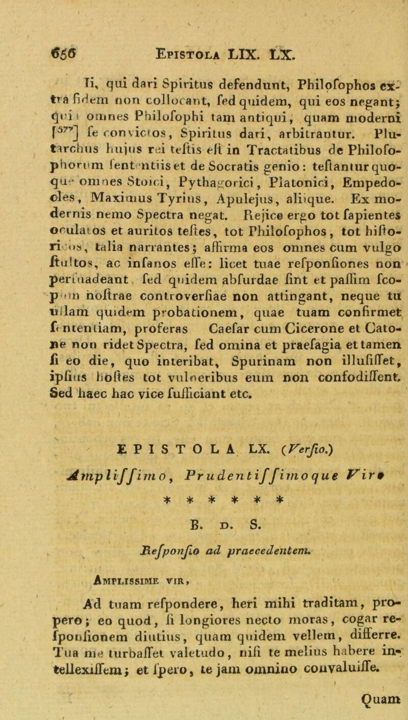 Fi, qui dari Spiritus defendunt, Philofophos ex- tra fidem non collocant, fed quidem, qui eos negant; omnes Philofophi tam antiqui, quam moderni P7'] fe convictos, Spiritus dari, arbitrantur. Plu- tarchus hujus rei tcftis eli in Tractatibus de Philofo- pborum lententi is et de Socratis genio: teftantur quo- que omnes Stoici, Pythagorici, Platonici, Empedo- cles, Maximus Tyrius, Apulejus, aliique. Ex mo- dernis nemo Spectra negat. Rejice ergo tot fapientes oculatos et auritos teltes, tot Philofophos, tot hilto- ri talia narrantes ; affirma eos omnes cum vulgo ftultos, ac infanos effe: licet tuae refponliones non penuadeant fed quidem abfurdae lint et pallim fco- p an noltrae controverliae non attingant, neque tu uilam qu»dem probationem, quae tuam confirmet f&lt; ntentiam, proferas Caefar cum Cicerone et Cato- ne non ridet Spectra, fed omina et praefagia et tamen li eo die, quo interibat, Spurinam non illuliffet, iplius holtes tot vulneribus eum non confodiffent. Sed haec hac vice fufficiant etc. EPISTOLA LX. (Verfio.) Amyliffimo, Pr udent iff imo que Vire * * * * * * B. d. S. t Refponfio ad -praecedentem. Amplissime vir. Ad tuam refpondere, heri mihi traditam, pro- pero; eo quod, ii longiores necto moras, cogar re- fponlionem diutius, quam quidem vellem, differre. Tua me turbaflet valetudo, nili te melius habere in* tellexiffem; et fpero, te jam omnino convaluiffe. Quam