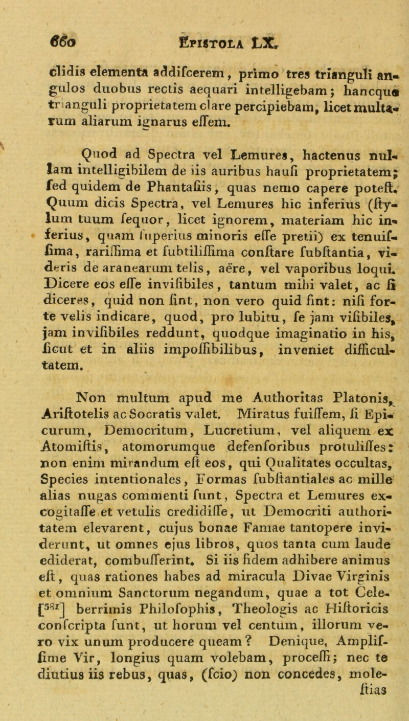 elidis elementa addifeerem , primo tres trianguli an- gulos duobus rectis aequari intelligebam; hanequ® tr anguli proprietatem clare percipiebam, licetmulu- rum aliarum ignarus efTem. Quod ad Spectra vel Lemures, hactenus nul- lam intelligibilem de iis auribus hauli proprietatem fed quidem de Phantahis, quas nemo capere poteft. Quum dicis Spectra, vel Lemures hic inferius (Ity- lum tuum fequor, licet ignorem, materiam hic in- ferius, quam Inperius minoris efle pretii) ex tenuif- fima, rariffima et fubtiliflima conftare fubftantia, vi- deris de aranearum telis, aere, vel vaporibus loqui. Dicere eos elTe invilibiles, tantum mihi valet, ac Ii diceres, quid non lint, non vero quid fint: nili for- te velis indicare, quod, pro lubitu, fe jam vilibiles, jam invilibiles reddunt, quodque imaginatio in his, licut et in aliis impollibilibus, inveniet difficul- tatem. Non multum apud me Authoritas Platonis, Ariftotelis ac Socratis valet. Miratus fuilTem, ii Epi- curum, Democritum, Lucretium, vel aliquem ex Atomiltis, atomorumque defenforibus protulilTes: non enim mirandum elt eos, qui Qualitates occultas. Species intentionales, Formas fubltantiales ac mille alias nugas commenti funt, Spectra et Lenuires ex- eo git a fle et vetulis credidilTe, ut Democriti authori- tatem elevarent, cujus bonae Famae tantopere invi- derunt, ut omnes ejus libros, quos tanta cum laude ediderat, combulTerint* Si iis Udem adhibere animus elt, quas rationes habes ad miracula Divae Virginis et omnium Sanctorum negandum, quae a tot Cele- [58*] berriinis Philofophis, Theologis ac Hiltoricis confcripta funt, ut horum vel centum, illorum ve- ro vix unum producere queam? Denique, Amplif- iime Vir, longius quam volebam, procelli; nec te diutius iis rebus, quas, (fcio) non concedes, mole- itia3 *9