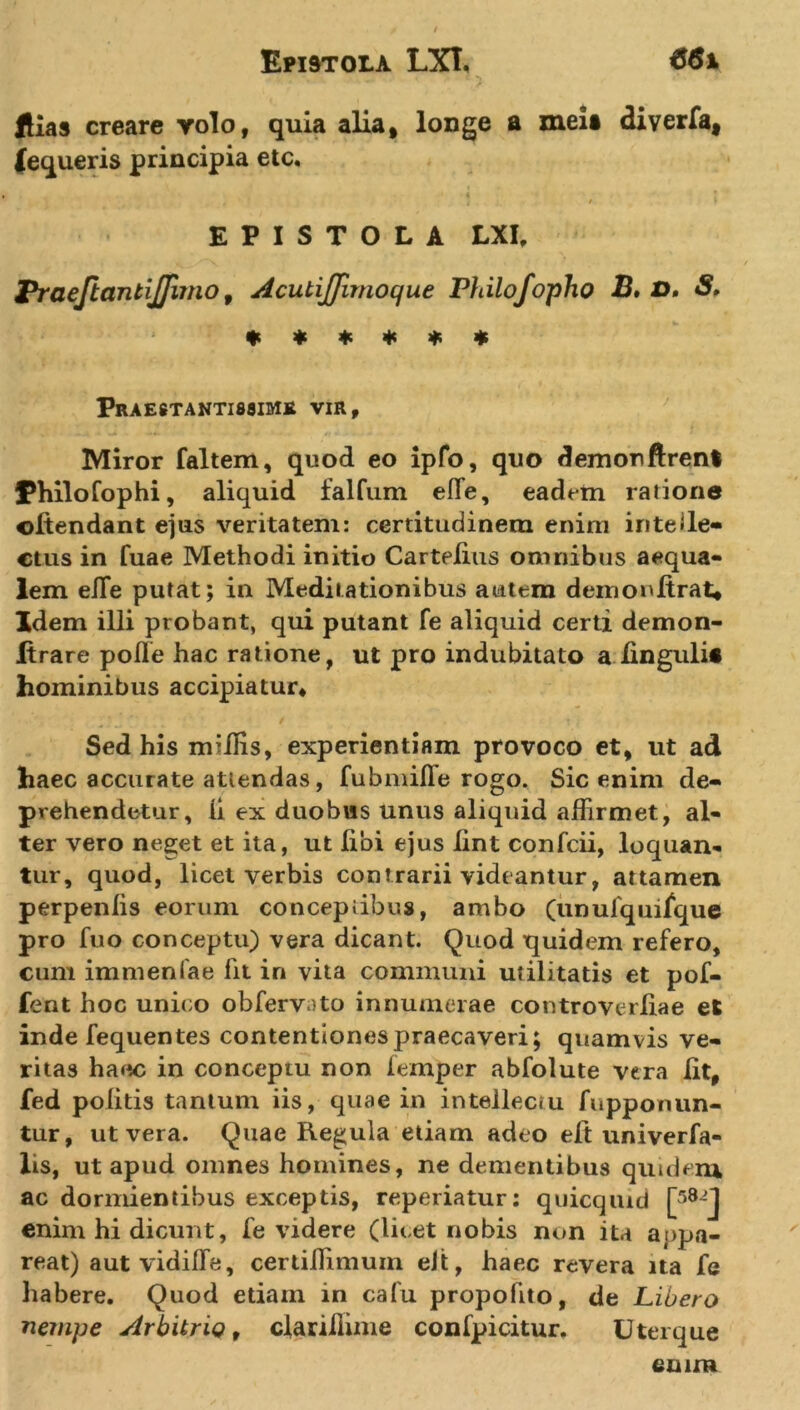 Hias creare volo, quia alia, longe a mei* diverfa, fequeris principia etc. 1 4 EPISTOLA LXI, Praejiantiflimo 9 Acutifflmoque Philofopho B* &amp;* ****** Praestantissime vir. Miror faltem, quod eo ipfo, quo demonftrent Philofophi, aliquid falfum effie, eadem ratione ©Itendant ejus veritatem: certitudinem enim intelle- ctus in fuae Methodi initio Cartelius omnibus aequa- lem effie putat; in Meditationibus autem demoultrat* Idem illi probant, qui putant fe aliquid certi demon- ftrare polle hac ratione, ut pro indubitato a lingulit hominibus accipiatur. Sed his miliis, experientiam provoco et, ut ad haec accurate attendas, fubmifle rogo. Sic enim de- prehendetur, li ex duobus unus aliquid affirmet, al- ter vero neget et ita, ut libi ejus lint confcii, loquan- tur, quod, licet verbis contrarii videantur, attamen perpenlis eorum conceptibus, ambo (unufquifque pro fuo conceptu) vera dicant. Quod quidem refero, cum immenfae lit in vita communi utilitatis et pof- fent hoc unico obfervnto innumerae controverfiae et inde fequentes contentiones praecaveri; quamvis ve- ritas haec in conceptu non lemper abfolute vera lit, fed politis tantum iis, quae in intellectu fupponun- tur, ut vera. Quae Regula etiam adeo eft univerfa- lis, ut apud omnes homines, ne dementibus quidem ac dormientibus exceptis, reperiatur: quicqiud [58-J enim hi dicunt, fe videre (licet nobis non ita appa- reat) aut vidiffie, certiiTimuin elt, haec revera ita fe habere. Quod etiam in cafu propolito, de Libero nempe Arbitrio, clarillime confpicitur. Uterque eu ira