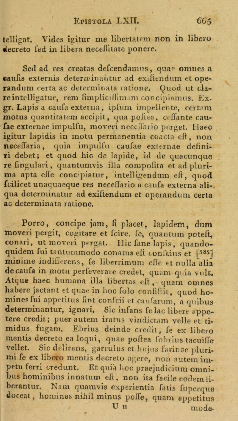 1 Epistola LXII. 665 'l f telligat. Vides igitur me libertatem non in libero decreto fed in libera neceilitate ponere. Sed ad res creatas defcendamns, qua*3 omnes a caulis externis determinantur ad exiftendum et ope- randum certa ac determinata ratione. Ouod ut cla- re intelligatur, rem limpliciJflim m concipiamus. Ex. gr. Lapis a caufa externa, ipfum impellente, certam motus quantitatem acci]&gt;it, qua politio, ccffante cau- fae externae impulfu, moveri neccffario perget. Haec igitur lapidis in motu permanentia coacta eft, non necefiaria, quia impulfu caufae externae defini- ri debet; et quod hic de lapide, id de quacunque re lingulari, quantumvis illa oompoflta et ad pluri- ma apta effe concelatur, intelligendum eft, quod fcilicet unaquaeque res neceffario a caufa externa ali- qua determinatur ad exiftendum et operandum certa ac determinata ratione. Porro, concipe jam, fi placet, lapidem, dum moveri pergit, cogitare et fcire, fe, quantum poteft, conari, ut moveri pergat. Hic fane lapis , quando- quidem fui tantummodo conatus eft conftdus et [r,85J minime indifferens, fe liberrimum efle et nulla alia de caufa in motu perfeverate credet, quam quia vult. Atque haec humana illa libertas eft , quam omnes habere jactant et qua&lt;j in hoc folo confifiit, quod ho- mines fui appetitus fint confcii et caudarum, a quibus determinantur, ignari. Sic infans fe lac libere appe- tere credit; puer autem iratus vindictam velle et ti- midus fugam. Ebrius deinde credit, fe ex libero mentis decreto ea loqui, quae poftea fobrius tacuiffe vellet. Sic delirans, garrulus et hujus farinae pluri- mi fe ex libero mentis decreto agere, non nutem im- petu ferri credunt. Et quia hoc praejudicium omni- bus hominibus innatum eft, non ita facile eodem li- berantur. Nam quamvis experientia fatis fuperquo doceat, homines nihil minus polle, quam appetitus f' t* mode-