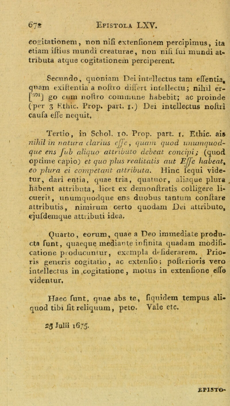 cogitationem, non nili extenfionem percipimus, ita etiam iftius mundi creaturae, non nili fui mundi at- tributa atque cogitationem perciperent. Secur.do, quoniam Dei intellectus tam eflentia, quam exi it entia a noltro differt intellectu; nihil er- [,9lj go cum noltro commune habebit; ac proinde (per 3 Kthic. Prop. pari, j.) Dei intellectus noftri caufa e|Te nequit. Tertio, in Schol. io. Prop. part. i. Ethic. ais nihil in natura clarius ejjc, quam quod unumquod- que ens Juh aliquo attributo debeat concipi; (quod optime capio} et quo plus realitatis aut Effc habeat, eo plura ei competant attributa. Hinc fequi vide- tur, dari entia, quae tria, quatuor, aliaque plura habent attributa, licet ex demonftratis collibere li- ouerit, unumquodque ens duobus tantum conflare attributis, nimirum certo quodam Dei attributo, ejufdemque attributi idea. Quarto, eorum, quae a Deo immediate produ- cta funt, quaeque mediante infinita quadam modifi- catione producuntur, exempla drfiderarem. Prio- ris generis cogitatio, ac extendo; poftrrioris vero intellectus in cogitatione, motus in extenlione efie videntur. Haec funt, quae abs te, fiquidem tempus ali- quod tibi Iit reliquum, peto. Vale ctc. 25 Julii 16/5.