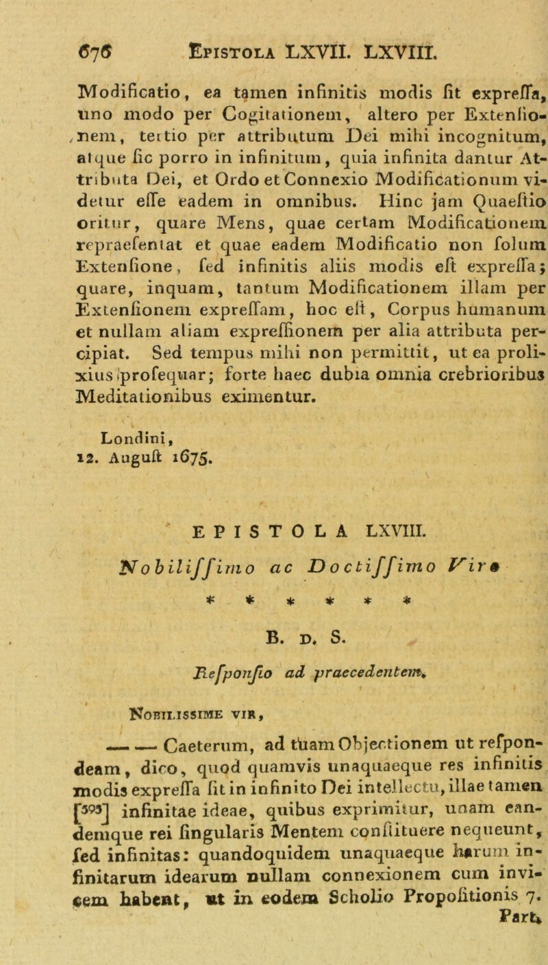 Modificatio, ea tamen infinitis modis lit exprefia, uno modo per Cogitationem, altero per Extenlio- , nem, tettio per attributum Dei mihi incognitum, atque fic porro in infinitum, quia infinita dantur At- tributa Dei, et Ordo et Connexio Modificationum vi- detur efle eadem in omnibus. Hinc jam Quaeltio oritur, quare Mens, quae certam Modificationem rcpraefeniat et quae eadem Modificatio non folum Extenfione, fed infinitis aliis modis eft exprefia; quare, inquam, tantum Modificationem illam per Extenlionem exprefTam, hoc elt, Corpus humanum et nullam aliam expreilionem per alia attributa per- cipiat. Sed tempus mihi non permittit, ut ea proli- xius jprofequar; forte haec dubia omnia crebrioribus Meditationibus eximentur. \ 1 .' Londini, 12. Auguft 1675. EPISTOLA LXVIII. Nobili/fimo ac D o cti/fimo Vir 0 * * * * * * B. d. S. Refponjio ad praecedentem* f / f • 1 1 Nobilissime vir, Caeterum, ad tham Objectionem ut refpon- deam, dico, quod quamvis unaquaeque res infinitis modis exprefia fit in infinito Dei intellectu, illae tamen. JWj infinitae ideae, quibus exprimitur, unam ean- denique rei lingularis Mentem conilituere nequeunt, fed infinitas: quandoquidem unaquaeque harum in- finitarum idearum nullani connexionem cum invi- cem habent, nt in eodem Scholio Propolitionis 7. Parti