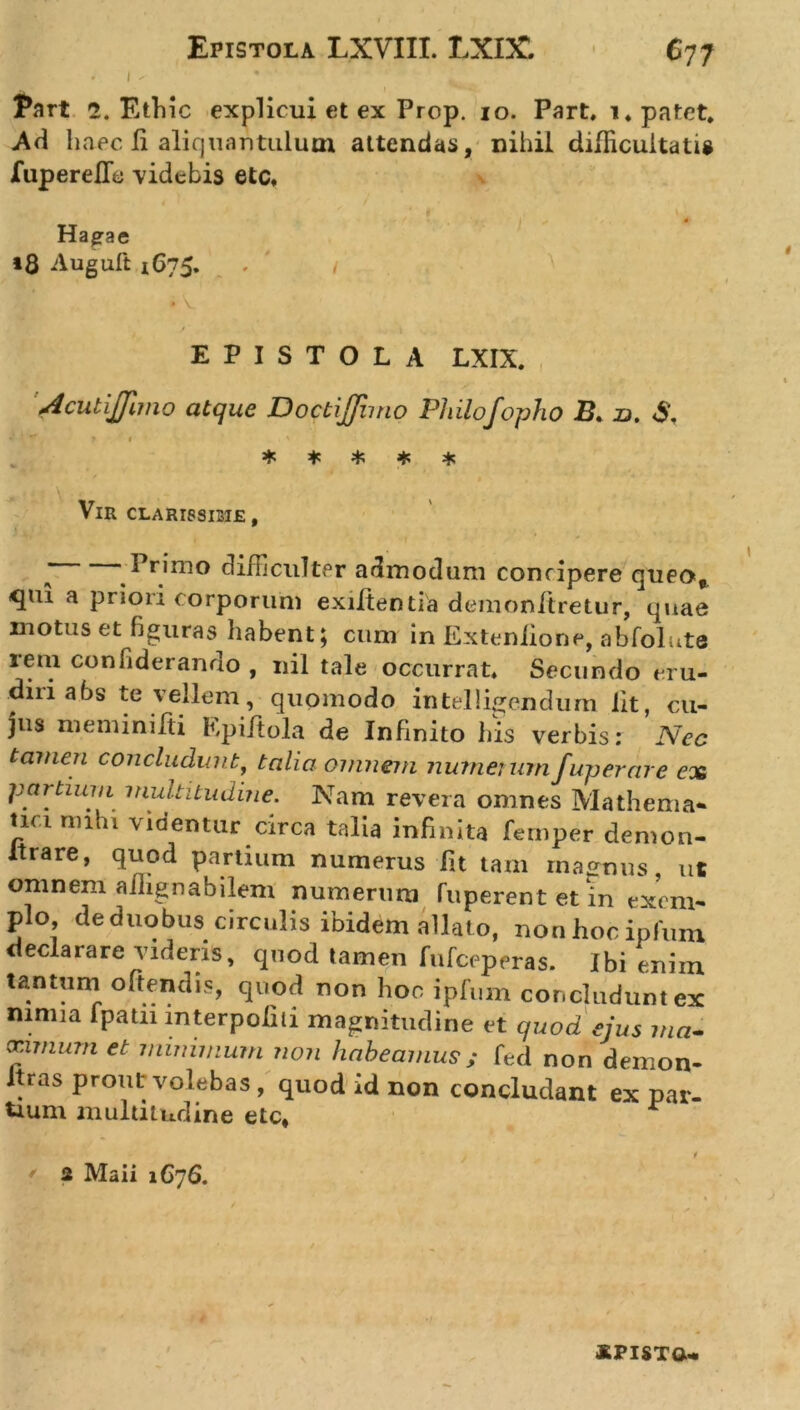 * l ' Part 2. Ethic explicui et ex Prop. io. Part, i. patet. Ad haec Ii aliquantulum attendas, nihil difficultatis fuperefie videbis etc. i , 4f Hapae *8 Auguft 1675. EPISTOLA LXIX. AcutiJJimo atque Doctiffimo Philofopho £. n. &lt;$, *' ' ■* ? 1 * * * * * Vir CLARISSIME, * ‘ ^ rimo difficulter admodum concipere queo*, qui a priori corporum exiiten tia demonitretur, quae motus et figuras habent; cum in Extenlione, abfolute rem confiderando , nil tale occurrat. Secundo eru- diri a bs te vellem, quomodo intelligendum Iit, cu- jus meminifti Kpiftola de Infinito his verbis: Nec tamen concludunt, talia omnem numerumfuperare ex partium multitudine. Nam revera omnes Ma thema* tici mihi videntur circa talia infinita fernper demon- Itrare, quod partium numerus fit tam magnus, ut omnem ailignabilem numerum fuperentet in exem- plo de duobus circulis ibidem allat o, nonhocipfum declarare videns, quod tamen fufceperas. Ibi enim tantum offendis, quod non hoc ipfum concludunt ex mmia fpatn mterpolili magnitudine et quod ejus ma- xnnum et minimum non habeamus ; fed non demon- .as prout volebas, quod id non concludant ex par- tium multitudine etc* 1 2 Maii 1G76.