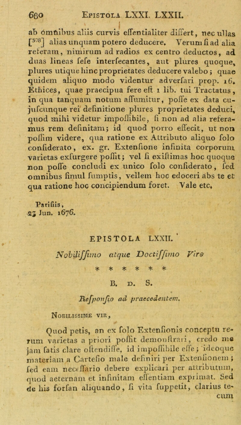 ab dmtubus aliis curvis effentialiter differt, nec ullas [378] alias unquam potero deducere* Verum Ii ad alia referam, nimirum ad radios ex centro deductos, ad duas lineas fefe interfecantes, aut plures quoque, plures utique hinc proprietates deducere valebo ; quae quidem aliquo modo videntur adverfari prop. 16* Ethices, quae praecipua fere elt i lib. tui Tractatus, in qua tanquam notum aflumitur, poiTe ex data cu- jufcunque rei definitione plures proprietates deduci, quod mihi videtur impoflibile, fi non ad alia refera- mus rem definitam; id quod porro effecit, ut non poffim videre, qua ratione ex Attributo aliquo folo confiderato, ex. gr. Extenfione infinita corporum varietas exfurgere poilit; vel li exiftimas hoc quoque non poffe concludi ex unico folo conliderato, fcd omnibus fimul fumptis, vellem hoc edoceri abs te et qua ratione hoc concipiendum foret. Vale etc, ; . Paritus, 23 Jun. 1676. EPISTOLA LXXll/ Nobiliffimo atque Doctiffuno Vitq * * * * * * B. d. S. * # Rcfponjio ad praecedentem. Nobilissime vir. Quod petis, an ex folo Extenlionis conceptu re- rum varietas a priori pollit demonflrari, credo me jam fatis clare oftendifle, id impoflibile effe; ideoque materiam a Cartefio male definiri per Extenuonem ; fed eam iiectifario debere explicari per attributum, quod aeternam et infinitam effentiam exprimat. Sed de his forfan aliquando, fi vita fuppetit, clarius te- cum