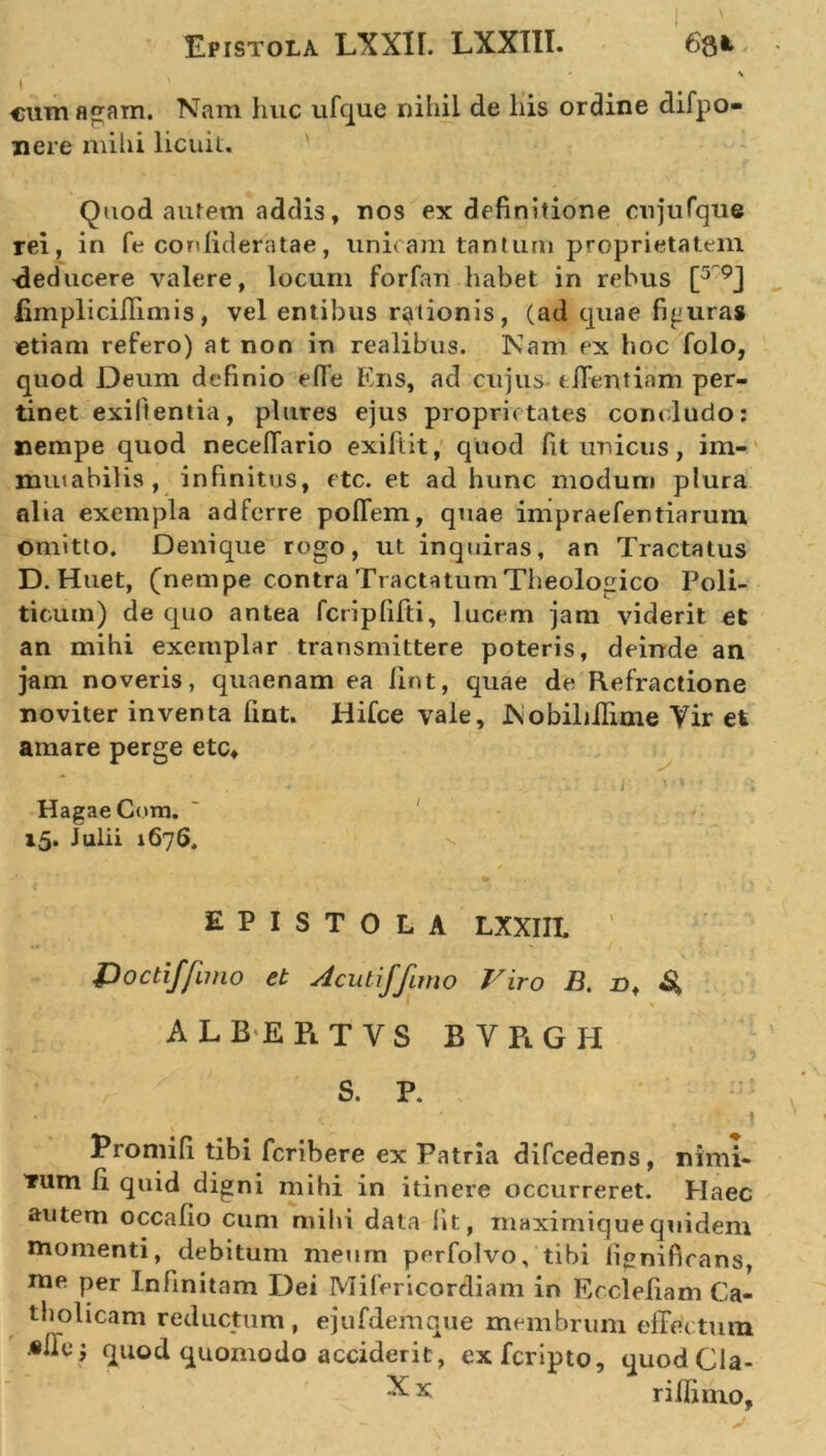 cum agam. Nam huc ufque nihil de his ordine difpo- nere mihi licuit. Quod autem addis, nos ex definitione cujufque rei, in fe conlideratae, unitam tantum proprietatem -deducere valere, locum forfan habet in rebus [5 9J limpliciffimis, vel entibus rationis, (ad quae figuras etiam refero) at non in realibus. Nam ex hoc folo, quod Deum definio effe Ens, ad cujus tffentiam per- tinet exiftentia, plures ejus proprietates concludo: nempe quod neceffario exiftit, quod fit unicus, im- mutabilis, infinitus, ctc. et ad hunc modum plura alia exempla ad ferre poffem, quae impraefentiaruin omitto. Denique rogo, ut inquiras, an Tractatus D. Huet, (nempe contra Tractatum Theologico Poli- ticum) de quo antea fcripfifti, lucem jam viderit et an mihi exemplar transmittere poteris, deinde an jam noveris, quaenam ea lint, quae de Refractione noviter inventa fint. Hifce vale, Nobiliilime Vir et amare perge etc* * » f 1 ■ i • . ; HagaeCom. 15. Julii 1676. / EPISTOLA LXXIIL ‘ Doctiffuno et Aculiffimo Viro B. nf ALBEPlTVS bvrgh i- ' y S. P. • ( ‘ . . .. . . . • t Promifi tibi fcribere ex Patria difcedens, nimi- Tum Ii quid digni mihi in itinere occurreret. Haec autem occafio cum mihi data fit, maximiquequidem momenti, debitum meum perfolvo, tibi ii«nificans, me per Infinitam Dei Mifericorcliam in Eccleliam Ca- tholicam reductum, ejufdemque membrum effectum •ile; quod quomodo acciderit, exfcripto, quod Cla- X x r illimo,