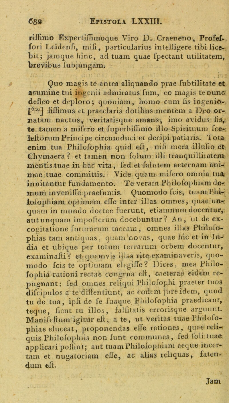 riflimo Experliflimoque Viro D. Craeneno, Profef- fori Leidenfi, mili, particularius intelligere tibi lice- bit; jamque hinc, ad tuam quae fpectant utilitatem, brevibus lubjungam. Quo magis te antea aliquando prae fubtilitate et acumine tui ingenii admiratus fum, eo magis te nunc defleo et deploro; quoniam, homo cum iis ingenio- £6cxjJ fiiFimus et praeclaris dotibus mentem a Deo or- natam nactus, veritatisque amans, imo avidus lis, te tamen a mifero et fuperbifiimo illo Spirituum fce- leltorum Principe circumduci et decipi patiaris. Tota enim tua Philofophia quid elt, nili mera illuFio et Chvmaera? et tamen non folum illi tranquillitatem mentis tuae in hac vita, Fed et Falutem aeternam ani- mae tuae committis. Vide quam mifero omnia tua innitantur fundamento. Te veram Philolophiam de- mum invenifie praefumis. Quomodo Fcis, tuamPhi- loiophiam optimam elTe inter illas omnes, quae un- quam in mundo doctae fuerunt, etiamnum docentur, aut unquam impofterum docebuntur ? An, ut de ex- cogitatione futurarum taceam, omnes illas Philoio- phias tam antiquas, quam'novas, quae hic et in In- dia et ubique per totum terrarum orbem docentur, examinahi? et-quamvis illas rite examinaveris, quo- modo fcis te optimam elegille? Dices, mea Philo- fophia rationi rectae congrua elt, caeterae eidem re- pugnant; fed omnes reliqui Philofop.hi praeter tuos difcipulos a te dilFentiunt, ac eodem jure idem, quod tu de tua, ipii dc Fe fuaque Philofophia praedicant, teque, licut tu illos, fallitatis errorisque arguunt. Manifeftum igitur elt, a te, ut veritas tuae Phdofo- phiae eluceat, proponendas elle rationes, quae reli- quis Phiiofophiis non Funt communes, Fed loli tuae applicari polhnt; aut tuam Philolophiam aeque incer- tam et nugatoriam elle, ac alias reliquas, faten- dum eft. Jam