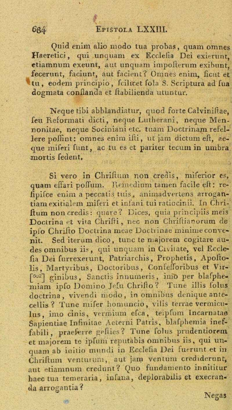 Quid enim alio modo tua probas, quam omnes Haeretici, qui unquam ex Ecclelia Dei exierunt, etiamnum exeunt, aut unquam impolterum exibunt, fecerunt, faciunt, aut facient? Omnes enim, licut et tu, eodem principio, fcilitet fola S. Scriptura ad fua dogmata conflanda et ftabiiienda utuntur. Neque tibi abblandiatur, quod forte Calviniftae, feu Reformati dicti, neque Lutherani, neque Men- nonitae, neque Sociniani etc. tuam Doctrinam refel- lere poflint: omnes enim ifti, ut jam dictum eft, ae- que mi feri fiint, ac tu es et pariter tecum in umbra mortis fedent» Si vero in Chriftum non credis, miferior es, quam effari poflum. Remedium tamen facile efl : re- lipifce enim a peccatis tuis,, animadvertens arrogan- tiam exitialem mi feri et infani tui ratiocinii. In Chri- fium non credis: quare? Dices, quia principiis meis Doctrina et vita Chrifli, nec non Chrift i anorum de ipfo Cbriflo Doctrina meae Doctiinae minime conve- nit. Sed iterum dico, tunc te majorem cogitare au- des omnibus iis, qui unquam in Civitate, vel Eccle- fia Dei furrexerunt, Patriarchis, Prophetis, Apofto- lis, Martyribus, Doctoribus, ConfefToribus et Vir- [ao2] ginibus, Sanctis innumeris, init) j)er blafphe- miam ipfo Domino Jefu Chrifto? Tune iliis folus doctrina, vivendi modo, in omnibus denique ante- cellis ? Tune mi fer homuncio, vilis terrae vermicu- lus, imo cinis, vermium efca, teipfum Incarnatae Sapientiae Infinitae Aeterni Patris, blafphemia inef- fabili, praeferre geflies? Tune folus prudentiorem et majorem te ipfuhi reputabis omnibus iis, qui un- quam ab initio mundi in Ecclefia Dei fuerunt et in Chriftum venturum, aut jam ventum crediderunt* aut etiamnum credunt? Quo fundamento innititur haec tua temeraria, in fana, deplorabilis et execran- da arrogantia? Negas