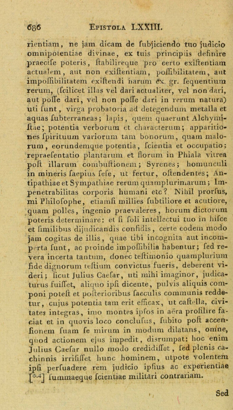 rientiam, ne jam dicam de fubjiciendo tuo judicio omnipotentiae divinae, ex tuis principiis definire praecife poteris, ftabilireque pro certo exiftentiam actualem, aut non exiftentiam, poilibilitatein, aut iinpoffibilitatem exi fi en di harum ex. gr. fequentium rerum, (fcilicet illas vel dari actuaiiter, vel non dari, aut polle dari, vel non poffe dari in rerum natura) uti funt, virga probatoria ad detegendum metalla et aquas fubterraneas; lapis, quem quaerunt Alchymi- Itae; potentia verborum et characterum; apparitio- nes fpirituum variorum tam bonorum, quarn malo- rum , eorundemque potentia, fcientia et occupatio; repraefentatio plantarum et florum in Phiala vitrea poft illarum combuftionem; Svrenes; homunculi in mineris faepius fefe, ut fertur, offendentes; An- tipathiae et Sympathiae rerum quamplurimarum; Im- penetrabilitas corporis humani etc? Nihil prorfus, mi Philofophe, etiamfi millies fubtiliore et acutiore, quam polles, ingenio praevaleres, horum dictorum poteris determinare: et fi foli intellectui tuo in hifce et fimilibus dijudicandis confidis, certe eodem modo jam cogitas de illis, quae tibi incognita aut incom- perta funt, ac proinde impofiibilia habentur; fed re- vera incerta tantum, donec tefiimonio quamplurium fide dignorum teftium convictus fueris, deberent vi- deri; ficut Julius Caefar, uti mihi imaginor, judica- turus fuifiet, aliquo ipfi dicente, pulvis aliquis com- poni poteft et pofterioribus faeculis communis redde- tur, cujus potentia tam erit efficax, ut caftella, civi- tates integras, imo montes ipfos in aera prolilire fa- ciat et in quovis loco conclufus, fubito poft accen- fionem fuam fe mirum in modum dilatans, omne, quod actionem ejus impedit, disrumpat: hoc enim Julius Caefar nullo modo credidifiet, fed plenis ca- chinnis irrififiet hunc hominem, utpote volentem ipfi perfuadere rem judicio ipfius ac experientiae t*4] fuaunaeque fcientiae militari contrariam. Sed