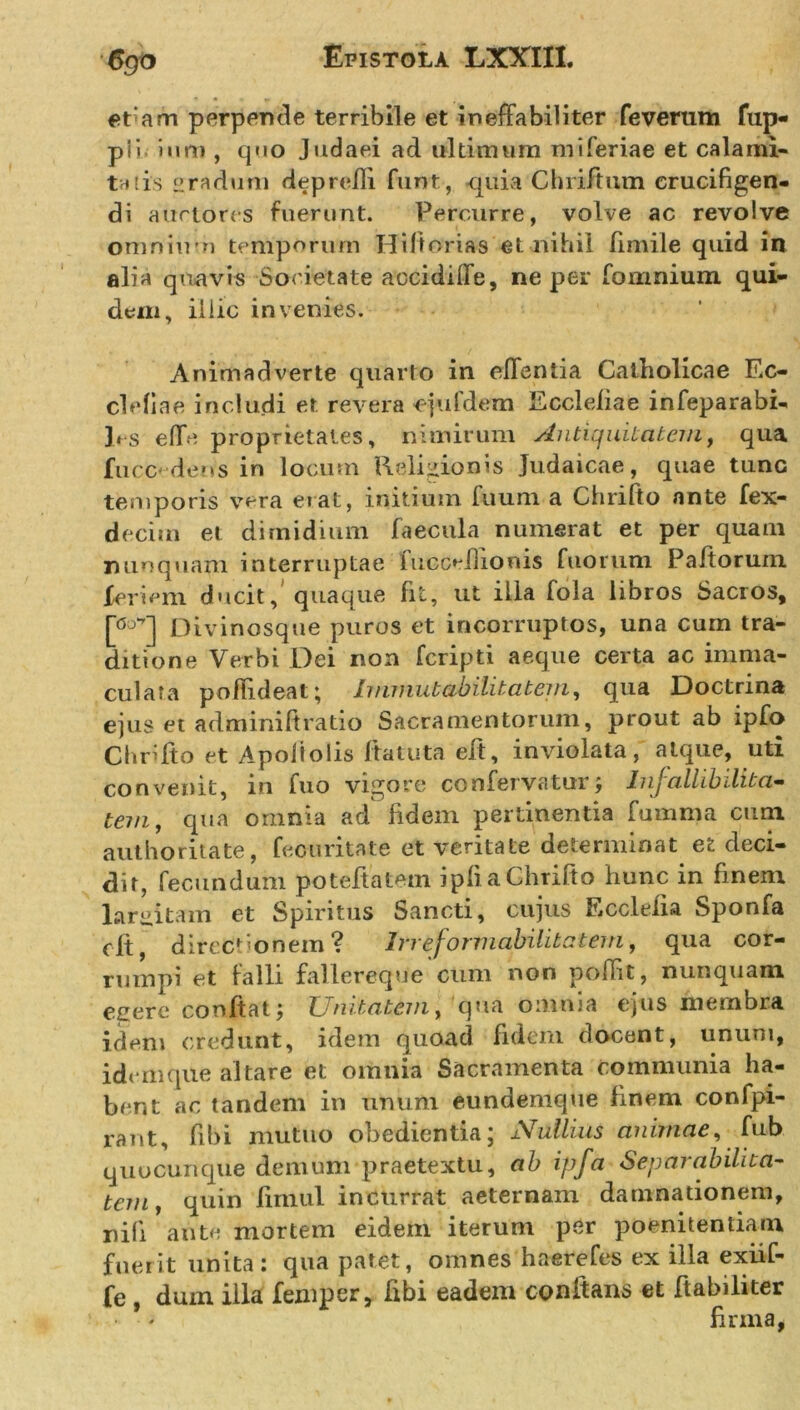 6go etam perpende terribile et ineffabiliter feverum fup- pi&gt; imti, quo Judaei ad ultimum miferiae et calami- tatis cradum deprefli funt, quia Chriftum crucifigen- di auctores fuerunt. Percurre, volve ac revolve omnium temporum Hiftorias et nihil fimile quid in alia quavis Societate accidiffe, ne per fomnium qui- dem, illic invenies. Animadverte quarto in effentia Catholicae Ec- clefiae includi et revera -ejufdem Eccleliae infeparabi- hs e fle proprietates, nimirum Antiquitatem, qua fucc'dens in locum Religionis Judaicae, quae tunc temporis vera erat, initium fuum a Chrifto ante fex- deciin et dimidium faecula numerat et per quam nunquam interruptae fucceilionis fuorum Paitorum. fer i em ducit, quaque fit, ut illa fola libros Sacros, Divinosque puros et incorruptos, una cum tra- ditione Verbi Dei non feripti aeque certa ac imma- culata pofiideat; Immutabilitatem, qua Doctrina ejus et adminiftratio Sacramentorum, prout ab ipfo Chrifto et Apoiiolis Ita tuta eft, inviolata, atque, uti convenit, in fuo vigore confervaturInjallibi-lita- tem, qua omnia ad fidem pertinentia fumma cum authoritate, fecuritate et veritate determinat et deci- dit, fecundum poteftatem ipfl a Chrifto hunc in finem largitam et Spiritus Sancti, cujus Ecclefia Sponfa cft, directionem? Irreformabilitatem, qua cor- rumpi et falli fallereque cum non poffit, nunquam egere conltat; Unitatem, qua omnia ejus membra idem credunt, idem quoad fidem docent, unum, idem que altare et omnia Sacramenta communia ha- bent ac tandem in unum eundenique finem confpi- rant, fibi mutuo obedientia; Nullius animae, fub quocunque demum praetextu, ab ipfa Separ abilita- tem, quin fimul incurrat aeternam damnationem, nili ante mortem eidem iterum per poenitentiam fuerit linita : qua patet, omnes haerefes ex illa exiif- fe , duin illa femper, fibi eadem conflans et ftabiliter firma,