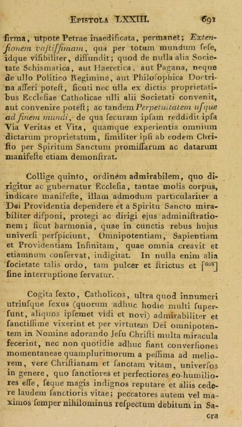 firma, utpote Petrae inaedificata, permanet; Exten- Jioneni vajtifjimam, qua per totum mundum fefe, idque vifibiliter, diffundit; quod de nulla alia Socie- tate Schisma tica, aut Haeretica &lt; aut Pagana, neque de ullo Politico Regimine, aut Philofophica Doctri- na aiferi potelt, licuti nec ulla ex dictis proprietati- bus Kc cie (ia e Catholicae ulli alii Societati convenit, aut convenire poteft; ac tandem Perpetuitatem ufque ad finem mundi, de qua fecuram ipfam reddidit ipfa Via Veritas et Vita, quamque experientia omnium dictarum proprietatum, iimiliter i pii ab eodem Cbri- fio per Spiritum Sanctum promiflarum ac datarum manifelte etiam demonftrat. Collige quinto, ordinem admirabilem, quo di- rigitur ac gubernatur Ecclefia, tantae molis corpus, indicare manifelte, illam admodum particulariter a Dei Providentia dependere et a Spiritu Sancto mira- biliter difponi, protegi ac dirigi ejus adminiftratio- nem; licut harmonia, quae in cunctis rebus hujus univerli perfpiciunt. Omnipotentiam, Sapientiam et Providentiam Infinitam, quae omnia creavit et etiamnum confervat, indigitat. In nulla enim alia focietate talis ordo, tam pulcer et llrictus et [0o8J fine interruptione fervatur. Cogita fexto, Catholicos, ultra quod innumeri utriufque fexus (quorum adhuc hodie multi fuper- funt, aliquos ipfemet vidi et novi) admirabiliter et fanctillime vixerint et per virtutem Dei omnipoten- tem in Nomine adorando Jefu Chrifti multa miracula fecerint, nec non quotidie adhuc fiant converiiones momentaneae quamplurimorum a pellima ad melio- rem, vere Chriftianam et fanctam vitam, univerfos in genere , quo fandiores et perfectiores co humilio- res effe, feque magis indignos reputare et aliis cede- re laudem fandioris vitae; peccatores autem vel ma- ximos femper nihilominus refpectum debitum in Sa- cra