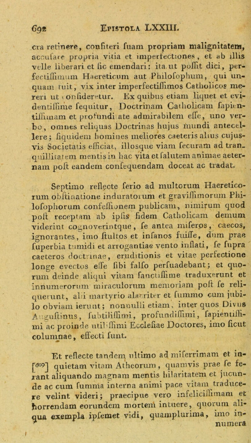 era retinere, confiteri fuam propriam malignitatem, ac cula re propria vitia et imperfectiones , et ab illis velle liberari et lic emendari: ita.ut poffit dici, per- fectillimum Haereticum aut Philofophum, qui un- quam ruit, vix inter imperfectilTimos Catholicos me- reri ut 1 dnfider^tur. Ex quibus etiam liquet et evi- dentifiime fequitur, Doctrinam Catholicam fapitn- tiiliuiam et profundi ate admirabilem efTe, uno ver- bo, omnes reliquas Doctrinas hujus mundi antecel- lere; liquidem homines meliores caeteris alius cujus- vis Societatis efficiat, illosque viam fecuram ad tran- quillitatem mentis in hac vita et falutem animae aeter- nam poft eandem confequendam doceat ac tradat. Septimo reflecte ferio ad multorum Haeretico- rum obftiuadone induratorum et graviflimorum Phi- lofophorum confellionem publicam, nimirum quod poli receptam ab ipfis fidem Catholicam demum viderint co^noverintque, fe antea miferos, caecos, ignorantes, imo ftultos et infanos fuifTe, dum prae fuperbia tumidi et arrogantiae vento inflati, fe fupra caeteros doctrinae, eruditionis et vitae perfectione longe evectos effe libi falfo perfuadebant; et quo- rum deinde aliqui vitam fanctiflime traduxerunt et innumerorum miraculorum memoriam poft fe reli- querunt, alii martyrio alacriter et fummo cum jubi- lo obviam ierunt; nonnulli etiam, inter quos Divus A gufiinus, fubtiliflimi, profundiflimi, fapiendfli- ini ac proinde util;flimi Ecclefiae Doctores, imo ficut colunuiae, effecti furit* Et reflecte tanden^ ultimo ad miferrimam et in- quietam vitam Atheorum, quamvis prae fe fe- rant aliquando magnam mentis hilaritatem et jucun- de ac cum fumma interna animi pace vitam traduce- re velint videri; praecipue vero infelicillimam et horrendam eorundem mortem intuere, quorum ali- qua exempla ipfemet vidi, quamplurima, imo in- * V nutnera