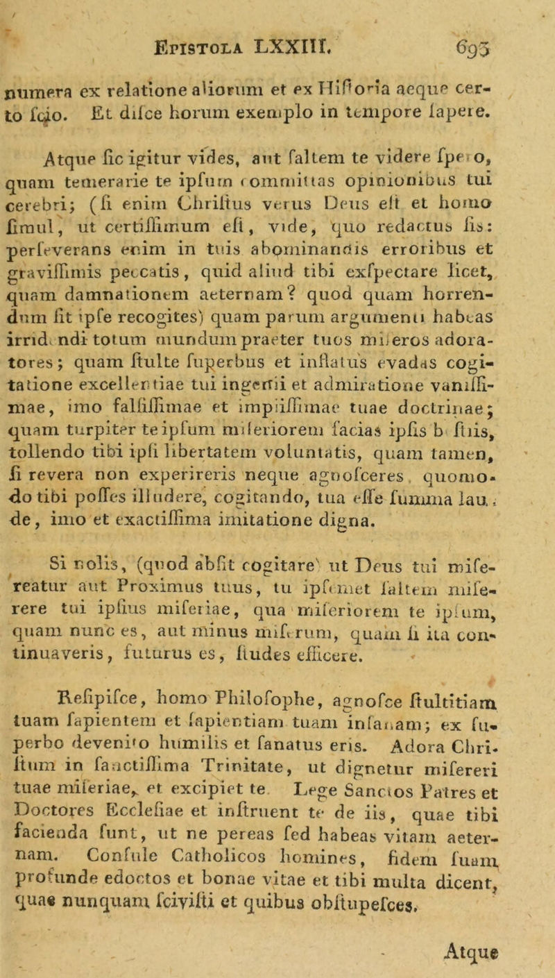 numera ex relatione aliorum et ex Hiflona aeque cer- to fdo. Et dilce horum exemplo in tempore lapeie. Atque lic icitur vides, aut faltem te videre fpe o, quam temerarie te ipfutn committas opinionibus tui cerebri; (Ii enim Chriitus verus Deus eft et homo fimul, ut certiilimum eli, vide, quo redactus lis: perfeverans enim in tuis abominandis erroribus et gtaviflimis peccatis, quid aliud tibi exfpectare licet, quam damnationem aeternam? quod quam horren- dum lit ipfe recogites) quam parum argumenti habeas irrid ndi tot um mundum praeter tuos miieros adora- tores; quam fluite fuperbus et inflatus evadas cogi- tatione excellentiae tui inserui et admiratione vanilli- V.' niae, imo falliilimae et impiilFnnae tuae doctrinae; quam turpiter teipfum mileriorem facias iplis b fliis, tollendo tibi ipli libertatem voluntatis, quam tamen, ii revera non experireris neque agnofeeres quomo- do tibi polles illudere, cogitando, tua efle fumma lau, de, imo et exactillima imitatione digna. Si nolis, (quod abflt cogitare' ut Deus tui ndfe- reatur aut Proximus tuus, tu ipfcmet la Item mife- rere tui iplius miferiae, qua mileriorem te iplum, quam nunc es, aut rninus miferum, quam h ita con* tinuaveris, futurus es, Audes eflicere. Reflpifce, homo Philofophe, agnofee Aultitiam luam lapientem et lapientiarn tuam infanam; ex fu- perho deveni»o humilis et fanatus eris. Adora Chri- Itum in fauctillima Trinitate, ut dignetur mifereri tuae miferiae^ et excipiet te Dege Sanctos Patres et Doctores Eccleliae et inftruent te de iis, quae tibi facienda funt, ut ne pereas fed habeas vitam aeter- nam. Confule Catholicos homines, fidem luam profunde edoctos et bonae vitae et tibi multa dicent, quae nunquam fciyilU et quibus obltupefces.