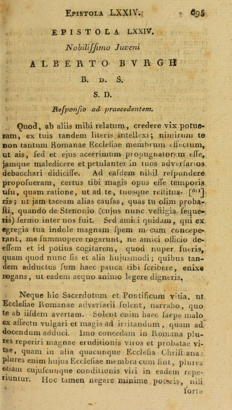 Epistola LXXIV.r ? O9S EPISTOLA LXXIV. Nobilifjimo Juveni ALBERTO BVRGH B. x&gt;* S. S. D. * * * C. , Refponjio ad praecedentem. Quod, ab aliis mihi relatum, credere vix potue- ram, ex tuis tandem literis intellexi; nimirum te non tantum Romanae Eccleiiae membrum illectum, ut ais, fed et ejus acerrimum propugnatorem elFe, jamque maledicere et petulanter in tuos adverlanos debacchari didicifie. Ad eafdem nihil relpondere propofueram, certus tibi magis opus eiTe temporis ufu, quam ratione, ut ad te, tuosque re it itu a* ris; ut jam taceam alias caufas, quas tu oiim proba- fti, quando de Stenonio (cujus nunc veiiigia feque» ris) fermo inter nos fuit. Sed amici quidam, qui ex egregia tua indole magnam fpem m cum concepe- rant, me fummopere rpgarunt, ne amici officio de- elfem et id polius cogitarem, quod nuper fueris, quam quod nunc fis et alia hujusmodi; quibus tan- dem adductus fum haec pauca tibi fcribere, enixe rogans, ut eadem aequo animo legere digneris* Neque hic Sacerdotum et Pontificum vitia, ut Eccleiiae Romanae adverlarii folent, narrabo, quo te ab iifdem avertam» Solent enim haec faepe malo ex affectu vulgari et magis ad irritandum , quam ad docendum adduci, imo concedam in Romana plu- res reperiri magnae eruditionis viros et probatae vi- tae, quam in alia quacunque Ecclefia Chrilt ana: phires enim hujus Eccleiiae membra cum fint, piures etiam cujufcunque conditionis viii in eadem repe* nuntur. Iioc tamen negare minime porris, nili forte