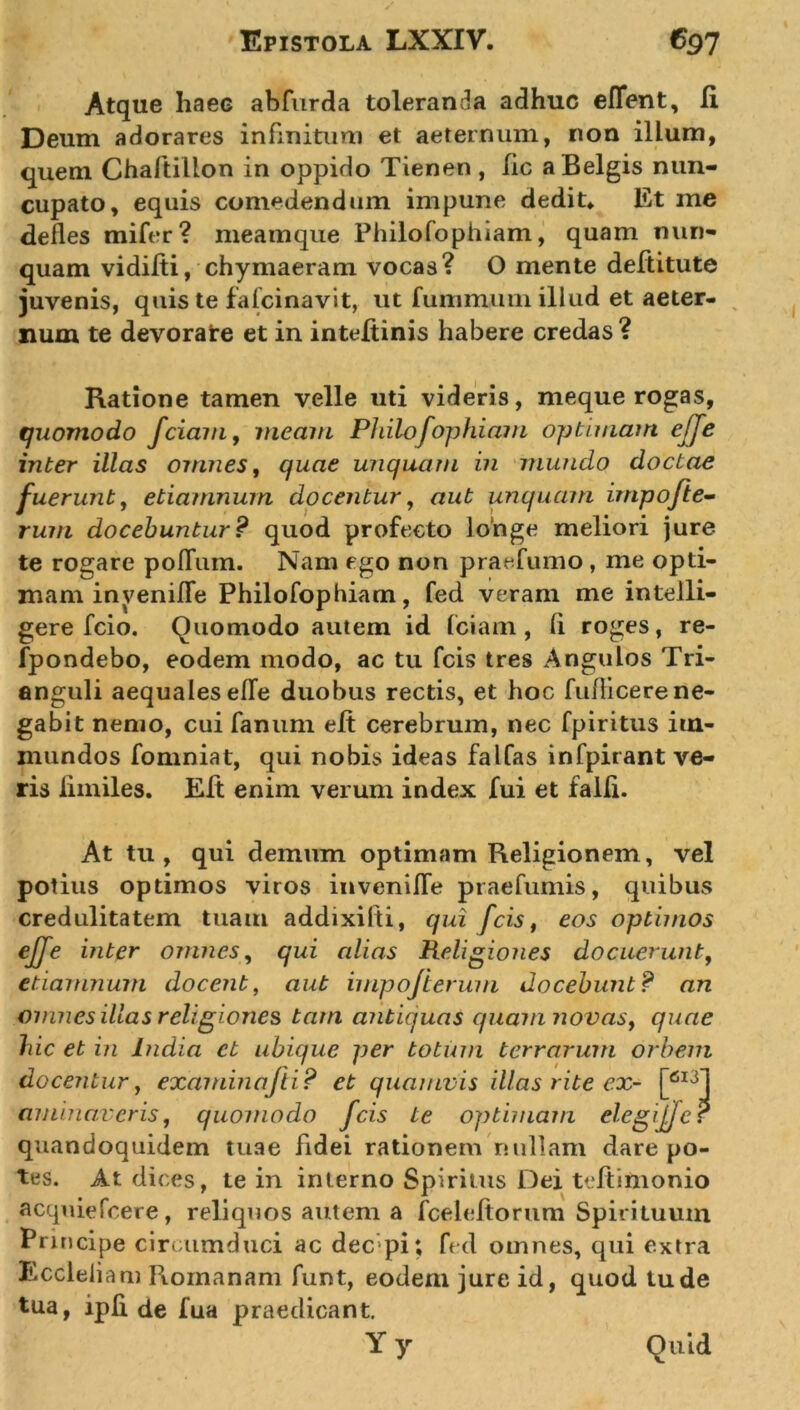 Atque haec abfurda toleranda adhuc eflent, Ii Deum adorares infinitum et aeternum, non illum, quem Chaftillon in oppido Tienen , lic a Belgis nun- cupato, equis comedendum impune dedit» Et me defles mifer? meamque Philofophiam, quam nun- quam vidilti, chymaeram vocas? 0 mente deftitute juvenis, quis te fafcinavit, ut fummurn illud et aeter- num te devorare et in inteftinis habere credas ? Ratione tamen velle uti videris, meque rogas, quomodo fciam, jneam Philofophiam optimam ejje inter illas omnes, quae unquam in mundo doctae fuerunt, etiamnum docentur, aut unquam impofte- rum docebuntur? quod profecto longe meliori jure te rogare pofTum. Nam ego non praefumo , me opti- mam invenifle Philofophiam, fed veram me inteili- gere fcio. Quomodo autem id fciam, (i roges, re- fpondebo, eodem modo, ac tu fcis tres Angulos Tri- anguli aequales efle duobus rectis, et hoc fuflicerene- gabit nemo, cui fanum eft cerebrum, nec fpiritus im- mundos fomniat, qui nobis ideas falfas infpirant ve- ris iimiles. Eft enim verum index fui et falli. At tu, qui demum optimam Religionem, vel potius optimos viros invenifle praefumis, quibus credulitatem tuam addixilti, qui fcis, eos optimos effe inter omnes, qui alias Religiones docuerunt, etiamnum docent, aut impofierum docebunt? an omnes illas religiones tam antiquas quam novas, quae hic et in India ct ubique per totum terrarum orbem docentur, examinafti? et quamvis illas rite ex- [6I31 aminaveris, quomodo fcis te optimam elegijfer quandoquidem tuae fidei rationem nullam dare po- tes. At dices, te in interno Spiritus Dei teftimonio acquiefcere, reliquos autem a fceleltorum Spirituum Principe circumduci ac dec pi; fed oinnes, qui extra Eccleliam Romanam funt, eodem jure id, quod tu de tua, ipfl de fua praedicant.