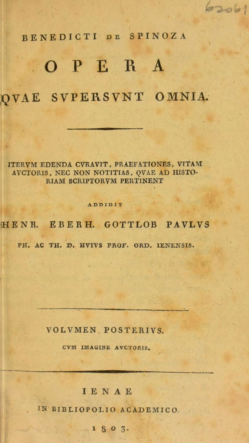 / BENEDICTI DE SPINOZA O P ER A » QVAE SVPERSVNT OMNIA. ITERVM EDENDA CVRAVIT, PRAEFATIONES, VITAM! AVCTORIS, NEC NON NOTITIAS, QVAE AD HISTO- RIAM SCRIPTORVM PERTINENT ADDIDi T HENR. EBERH. GOTTLOB PAVLVS PH, AC TH. D. HVIVS PKOF. OKD. lENENSIS. ► \ VOLVMEN. POSTERIVS. CVM IMAGINE AVCTORIS* 1 I E N A E , IN BIBLIOPOLIO ACADEMICO. - 1303.