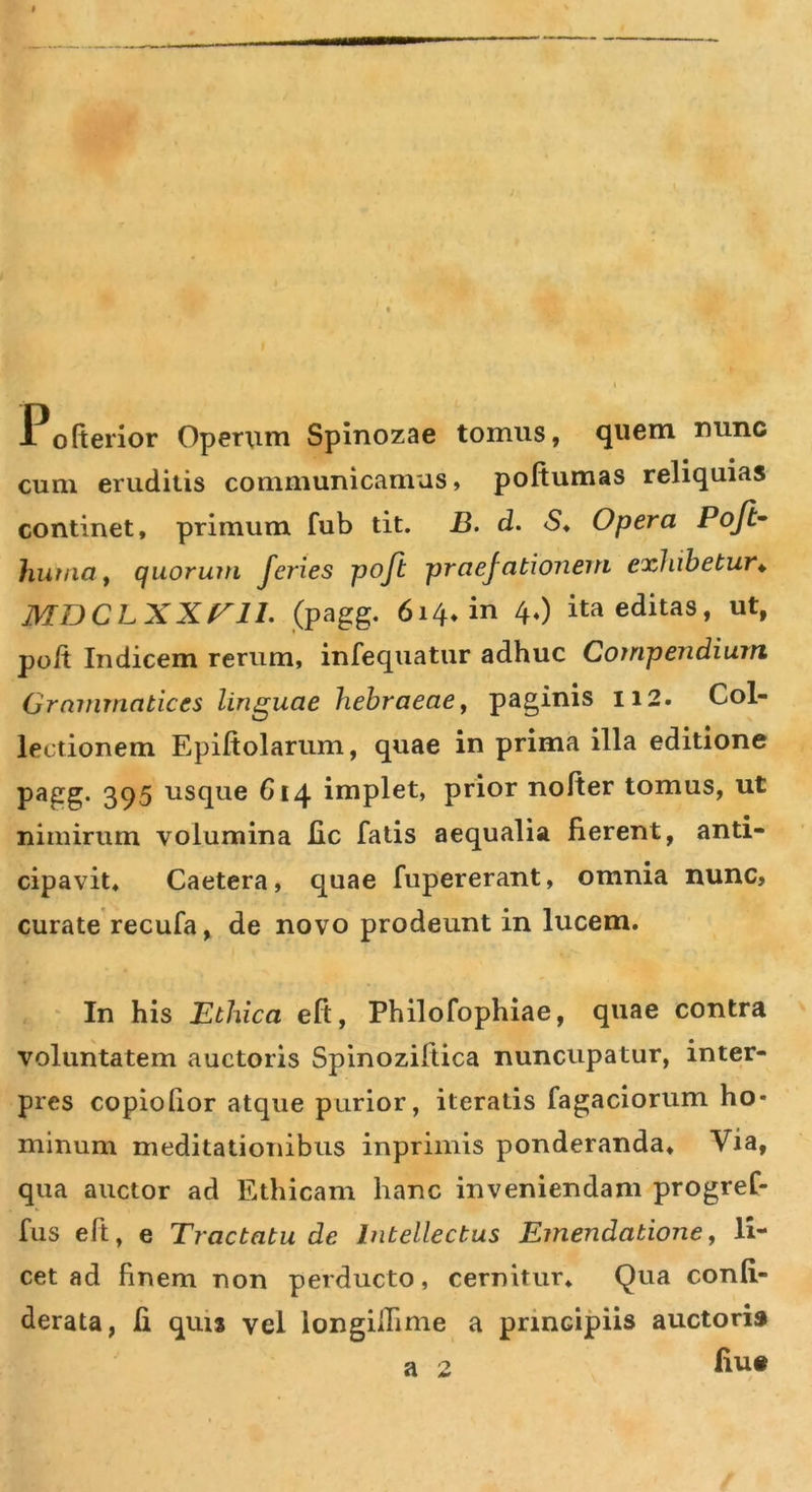 Po(tenor Operum Spinozae tomus, quem nunc cum eruditis communicamus, poftumas reliquias continet, primum fub tit. B. d. &lt;S, Opera Poft^ huriia f quorum feries poft praefationem exhibetur^ MDCLXXriL (pagg, 614* in 4,) ita editas, ut, poft Indicem rerum, infequatur adhuc Compendium Grammatices linguae hehraeae^ paginis 112. Col- lectionem Epiftolariim, quae in prima illa editione pagg. 395 usque 614 implet, prior nofter tomus, ut nimirum volumina lic falis aequalia fierent, anti- cipavit, Caetera, quae fupererant, omnia nunc, curate recufa, de novo prodeunt in lucem. In his Ethica eft, Philofophiae, quae contra voluntatem auctoris Spinoziftica nuncupatur, inter- pres copiofior atque purior, iteratis Tagaciorum ho- minum meditationibus inprimis ponderanda. Via, qua auctor ad Ethicam hanc inveniendam progref- fus eft, e Tractatu de Intellectus Emendatione^ li- cet ad finem non perducto, cernitur. Qua confi- derata, fi quis vel longilhme a principiis auctoris fius