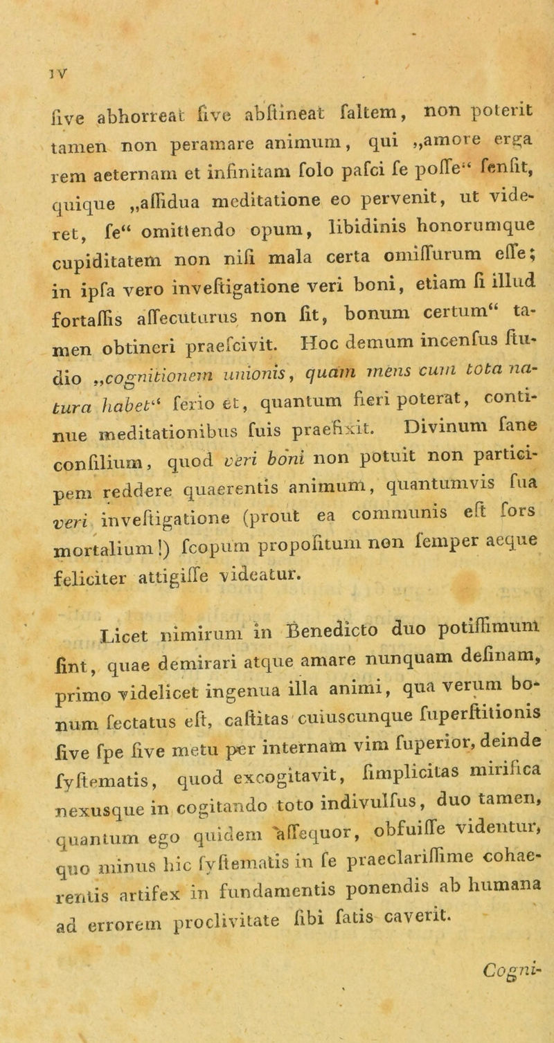 Five abhorreat five abitineat faltem, non poterit tamen non peramare animum, qui ,,amore erg;a rem aeternam et infinitam folo pafci fe pofTe*‘ feniit, quique „anidua meditatione eo pervenit, ut vide- ret, fe“ omittendo opum, libidinis honorumque cupiditatem non nifi mala certa omifTurum elTe; in ipfa vero inveftigatione veri boni, etiam Ii illud fortafiis affecutarus non Iit, bonum certum“ ta- men obtineri praefcivit. Hoc demum incenfus Itu- dio ,yCOgnitionein unionis, quam mens cum tota na- tura hahet^^ ferio et, quantum fieri poterat, conti- nue meditationibus fuis praefixit. Divinum fane confilium, quod veri boni non potuit non partici- pem reddere quaerentis animum, quantumvis fiia veri invenigatione (prout ea communis eft fors mortalium!) fcopum propofitum non femper aeque feliciter attigilTe videatur. Licet nimirum in Benedicto duo potifTiraum lint, quae demirari atque amare nunquam definam, primo videlicet ingenua illa animi, qua verum bo- num fectatus eft, caftitas cuiuscunque fuperftitionis five fpe five metu per internam vim fupenor, deinde fyftematis, quod excogitavit, fimplicitas mirifica nexusque in cogitando toto indivulfus, duo tamen, quantum ego quidem affequor, obfuiffe videntur, quo minus hic fyftematis in fe praeclarinime cohae- rentis artifex in fundamentis ponendis ab humana ad errorem proclivitate libi fatis caverit. Cog7ii~