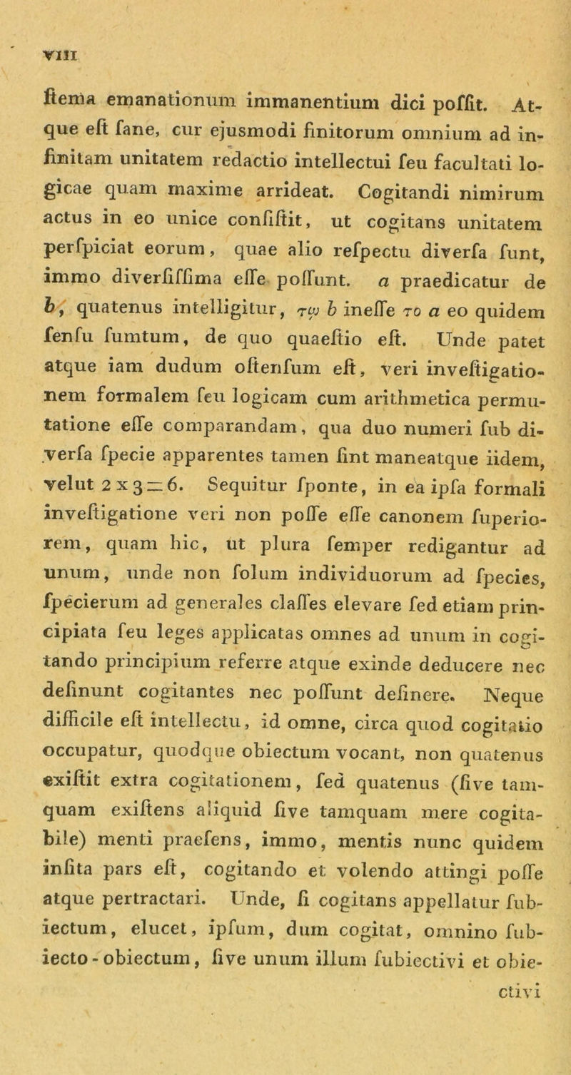 fienia emanatiomim immanentium dici poffit. At- que eft fane, cur ejusmodi finitorum omnium ad in- finitam unitatem redactio intellectui feu facultati lo- gicae quam maxime arrideat. Cogitandi nimirum actus in eo unice confiftit, ut cogitans unitatem perfpiciat eorum, quae alio refpectu diverfa funt, immo diverfiffima elTe polFuiit. a praedicatur de quatenus intelligitiir, tw h inefle ro a eo quidem fenfu fumtum, de quo quaefiio eft. Unde patet atque iam dudum oftenfum eft, veri inveftigatio- nem formalem feu logicam cum arithmetica permu- tatione efte comparandam, qua duo numeri fub di- verfa fpecie apparentes tamen fint maneatque iidem, velut 2x3zz6. Sequitur fponte, in ea ipfa formali inveftigatione veri non pofte effe canonem fuperio- rem, quam hic, ut plura femper redigantur ad unum, unde non folum individuorum ad fpecies, fpecierum ad generales claffes elevare fed etiam prin- cipiata feu leges applicatas omnes ad unum in cogi- tando principium referre atque exinde deducere nec defmunt cogitantes nec polfunt delinere. Neque difficile eft intellectu, id omne, circa quod cogitatio occupatur, quodque obiectum vocant, non quatenus «xiftit extra cogitationem, fed quatenus (five tam- quam exiftens aliquid ftve tamquam mere cogita- bile) menti praefens, immo, mentis nunc quidem infita pars eft, cogitando et volendo attingi poffe atque pertractari. Unde, fi cogitans appellatur fub- iectum, elucet, ipfum, dum cogitat, omnino fub- iecto - obiectum, five unum illum fubiectivi et obie- ctivi