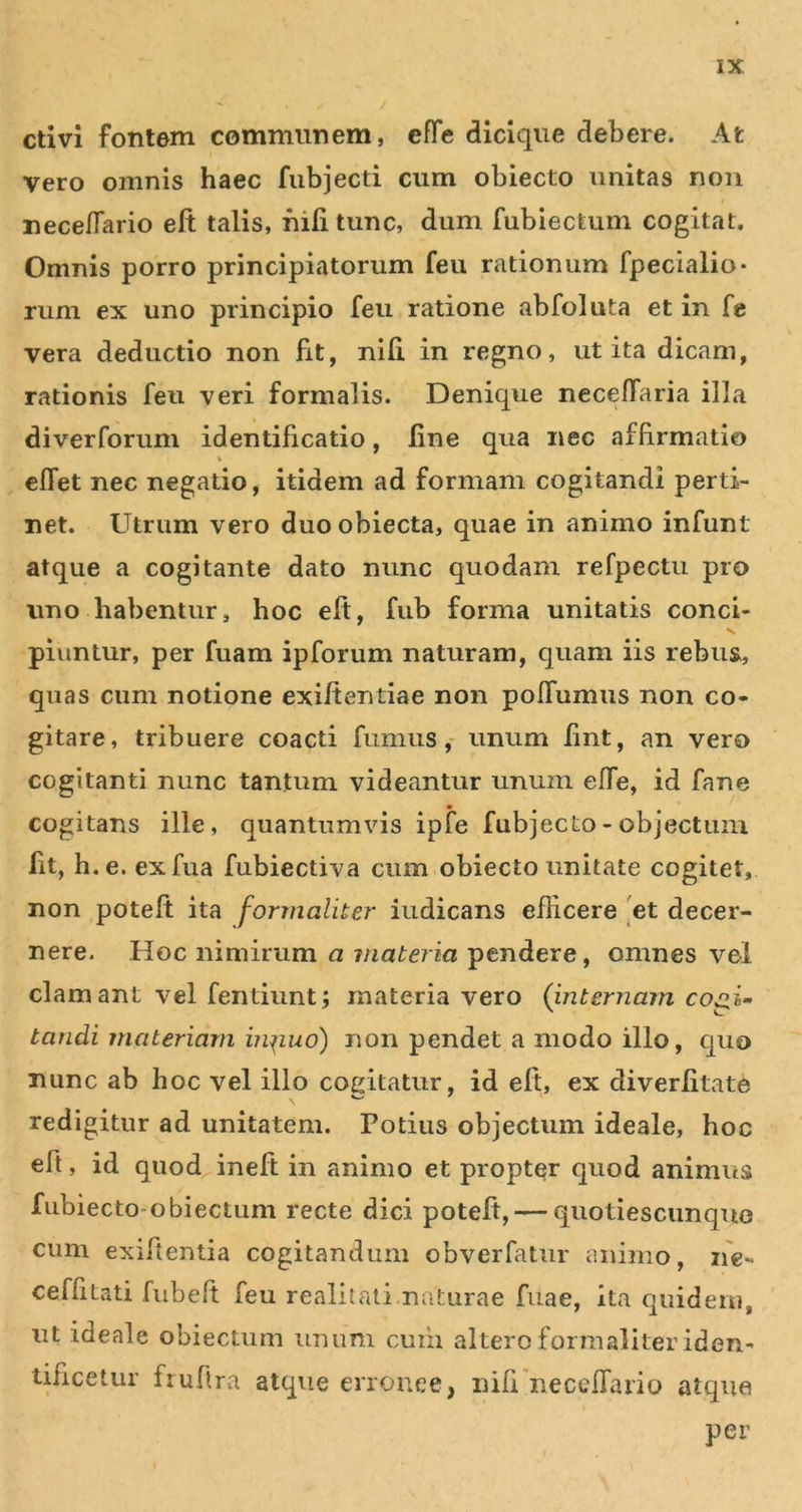 ctivi fontem communem, effe dicique debere. At vero omnis haec fubjecti cum obiecto unitas non neceffario eft talis, hili tunc, dum fubiectum cogitat. Omnis porro principiatorum feu rationum fpecialio- riim ex uno principio feu ratione abfoluta et in fe vera deductio non fit, nili in regno, ut ita dicam, rationis feu veri formalis. Denique neceffaria illa diverforum identificatio, line qua nec affirmatio cffet nec negatio, itidem ad formam cogitandi perti- net. Utrum vero duo obiecta, quae in animo infunt atque a cogitante dato nunc quodam refpectu pro uno habentur, hoc eft, fub forma unitatis conci- piuntur, per fuam ipforum naturam, quam iis rebus, quas cum notione exiftentiae non poffumus non co- gitare, tribuere coacti fumus,- unum fint, an vero cogitanti nunc tantum videantur unum effe, id fane cogitans ille, quantumvis ipfe fubjecto- objectum fit, h. e. exfua fubiectiva cum.obiecto unitate cogitet, non poteft ita formaliter indicans efficere [et decer- nere. Hoc nimirum a materia pendere, omnes vel clam ant vel fentiunt j materiavero (internam cogi- tandi materiam in^iud) non pendet a modo illo, quo nunc ab hoc vel illo cogitatur, id eft, ex diverlitate redigitur ad unitatem. Potius objectum ideale, hoc eft, id quod ineft in animo et propter quod animus fubiecto-obiectum recte dici poteft, — quotiescunque cum exiftentia cogitandum obverfatur animo, n'e- ceffitati fubeft feu realiiati naturae fuae, ita quidem, ut ideale obiectiim unum cuiii altero formaliter iden- tificetur fiuft ra atque erronee, nifi neceffario atque per